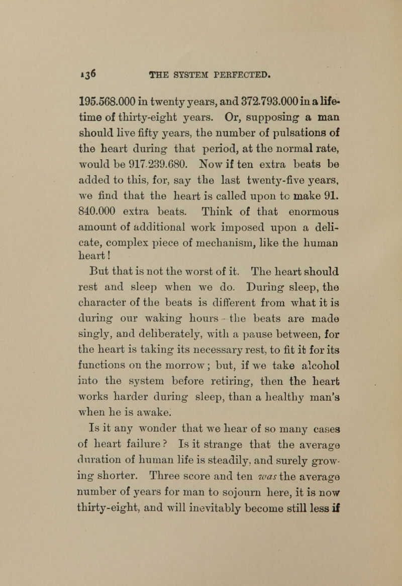 195.568.000 in twenty years, and 372.793.000 in a life- time of thirty-eight years. Or, supposing- a man should live fifty years, the number of pulsations of the heart during that period, at the normal rate, would be 917 239.680. Now if ten extra beats be added to this, for, say the last twenty-five years, we find that the heart is called upon to make 91. 840.000 extra beats. Think of that enormous amount of additional work imposed upon a deli- cate, complex piece of mechanism, like the human heart! But that is not the worst of it. The heart should rest and sleep when we do. During sleep, the character of the beats is different from what it is during our waking hours - the beats are made singly, and deliberately, with a pause between, for the heart is taking its necessary rest, to fit it for its functions on the morrow ; but, if we take alcohol into the system before retiring, then the heart works harder during sleep, than a healthy man's when he is awake. Is it any wonder that we hear of so many cases of heart failure ? Is it strange that the average duration of human life is steadily, and surely grow- ing shorter. Three score and ten was the average number of years for man to sojourn here, it is now thirty-eight, and will inevitably become still less if