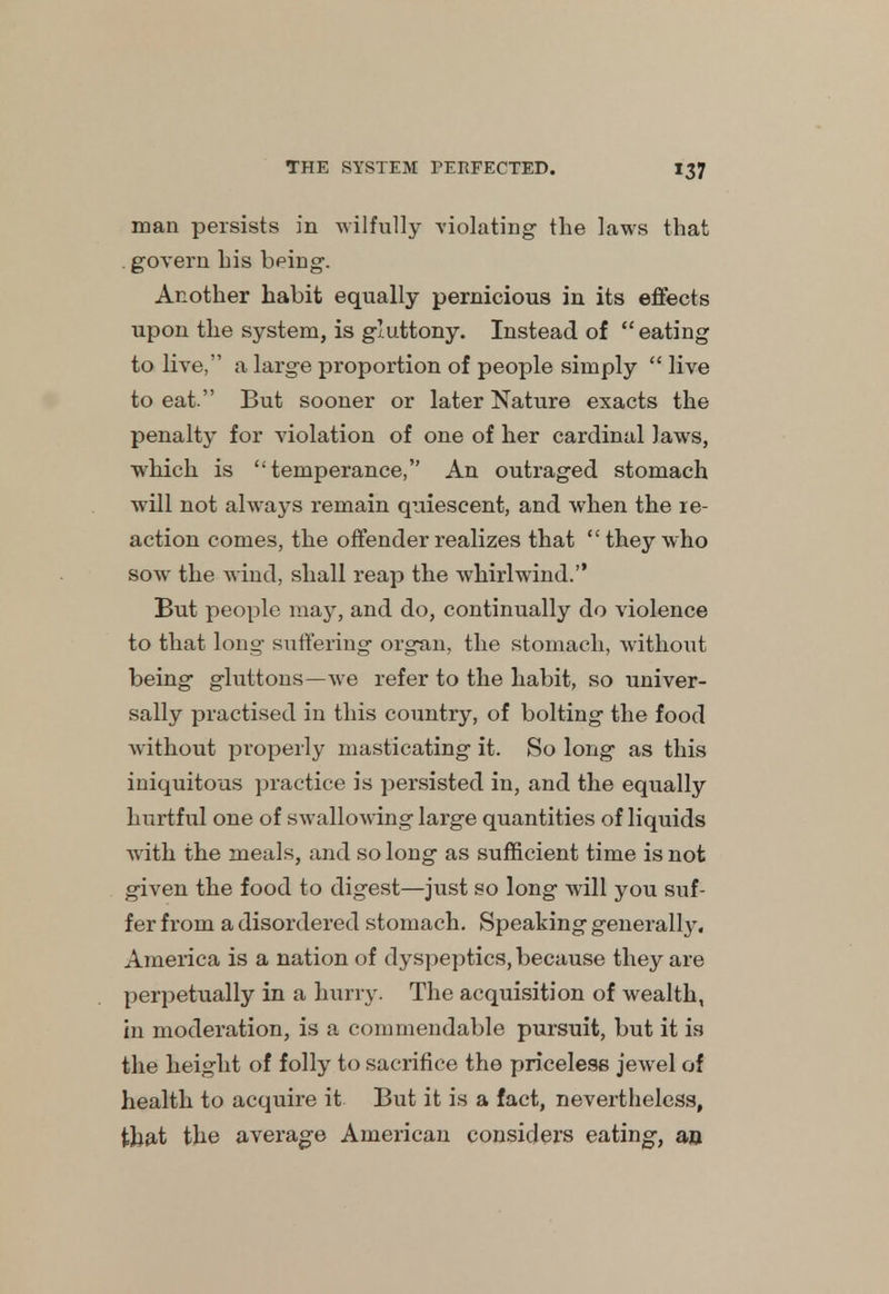 man persists in wilfully violating the laws that govern his being. Another habit equally pernicious in its effects upon the system, is gluttony. Instead of eating to live, a large proportion of people simply  live to eat. But sooner or later Nature exacts the penalty for violation of one of her cardinal laws, which is temperance, An outraged stomach will not always remain quiescent, and when the re- action comes, the offender realizes that  they who sow the wind, shall reap the whirlwind. But people may, and do, continually do violence to that long suffering organ, the stomach, without being gluttons—we refer to the habit, so univer- sally practised in this country, of bolting the food without properly masticating it. So long as this iniquitous practice is persisted in, and the equally hurtful one of swallowing large quantities of liquids with the meals, and so long as sufficient time is not given the food to digest—just so long will you suf- fer from a disordered stomach. Speaking generally. America is a nation of dyspeptics, because they are perpetually in a hurry- The acquisition of wealth, in moderation, is a commendable pursuit, but it is the height of folly to sacrifice the priceless jewel of health to acquire it But it is a fact, nevertheless, that the average American considers eating, an