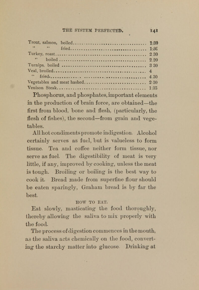 Trout, salmon, boiled 1:30 fried 1:3C Turkey, roast 2.30 boiled 2 20 Turnips, boiled 3 30 Veal, broiled 4  fried 4 30 Vegetables and meat hashed 2 30 Venison Steak 1:35 Phosphorus, and phosphates, important elements in the production of brain force, are obtained—the first from blood, bone and flesh, (particularly, the flesh of fishes), the second—from grain and vege- tables. All hot condiments promote indigestion. Alcohol certainly serves as fuel, but is valueless to form tissue. Tea and coffee neither form tissue, nor serve as fuel. The digestibility of meat is very little, if any, improved by cooking, unless the meat is tough. Broiling or boiling is the best way to cook it. Bread made from superfine flour should be eaten sparingly, Graham bread is by far the best. HOW TO EAT. Eat slowly, masticating the food thoroughly, thereby allowing the saliva to mix properly with the food. The process of digestion commences in the mouth, as the saliva act3 chemically on the food, convert- ing the starchy matter into glucose. Drinking at