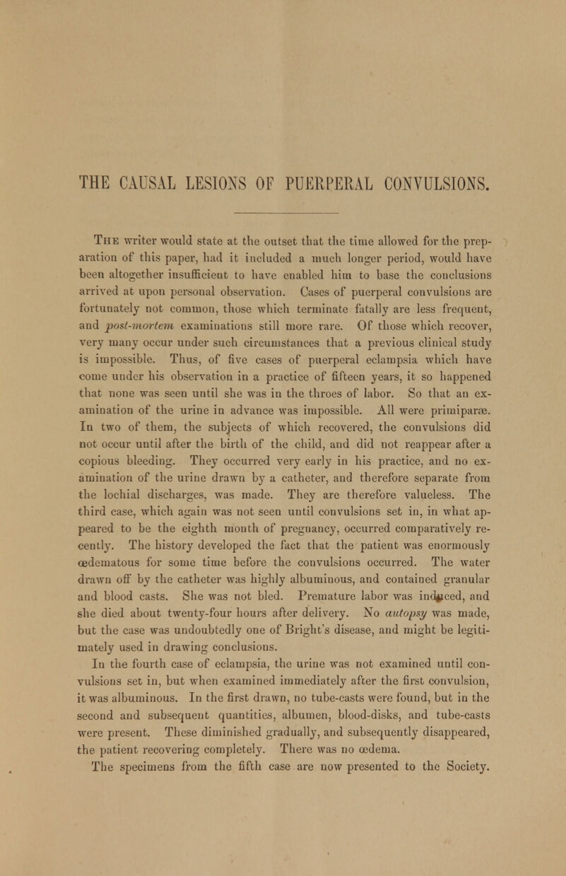 THE CAUSAL LESIONS OF PUERPERAL CONVULSIONS. The writer would state at the outset that the time allowed for the prep- aration of this paper, had it included a much longer period, would have been altogether insufficient to have enabled him to base the conclusions arrived at upon personal observation. Cases of puerperal convulsions are fortunately not common, those which terminate fatally are less frequent, and post-mortem examinations still more rare. Of those which recover, very many occur under such circumstances that a previous clinical study is impossible. Thus, of five cases of puerperal eclampsia which have come under his observation in a practice of fifteen years, it so happened that none was seen until she was in the throes of labor. So that an ex- amination of the urine in advance was impossible. All were primiparfe. In two of them, the subjects of which recovered, the convulsions did not occur until after the birth of the child, and did not reappear after a copious bleeding. They occurred very early in his practice, and no ex- amination of the urine drawn by a catheter, and therefore separate from the lochial discharges, was made. They are therefore valueless. The third case, which again was not seen until convulsions set in, in what ap- peared to be the eighth month of pregnancy, occurred comparatively re- cently. The history developed the fact that the patient was enormously cedematous for some time before the convulsions occurred. The water drawn off by the catheter was highly albuminous, and contained granular and blood casts. She was not bled. Premature labor was induced, and she died about twenty-four hours after delivery. No autopsy was made, but the case was undoubtedly one of Bright's disease, and might be legiti- mately used in drawing conclusions. In the fourth case of eclampsia, the urine was not examined until con- vulsions set in, but when examined immediately after the first convulsion, it was albuminous. In the first drawn, no tube-casts were found, but in the second and subsequent quantities, albumen, blood-disks, and tube-casts were present. These diminished gradually, and subsequently disappeared, the patient recovering completely. There was no oedema. The specimens from the fifth case are now presented to the Society.