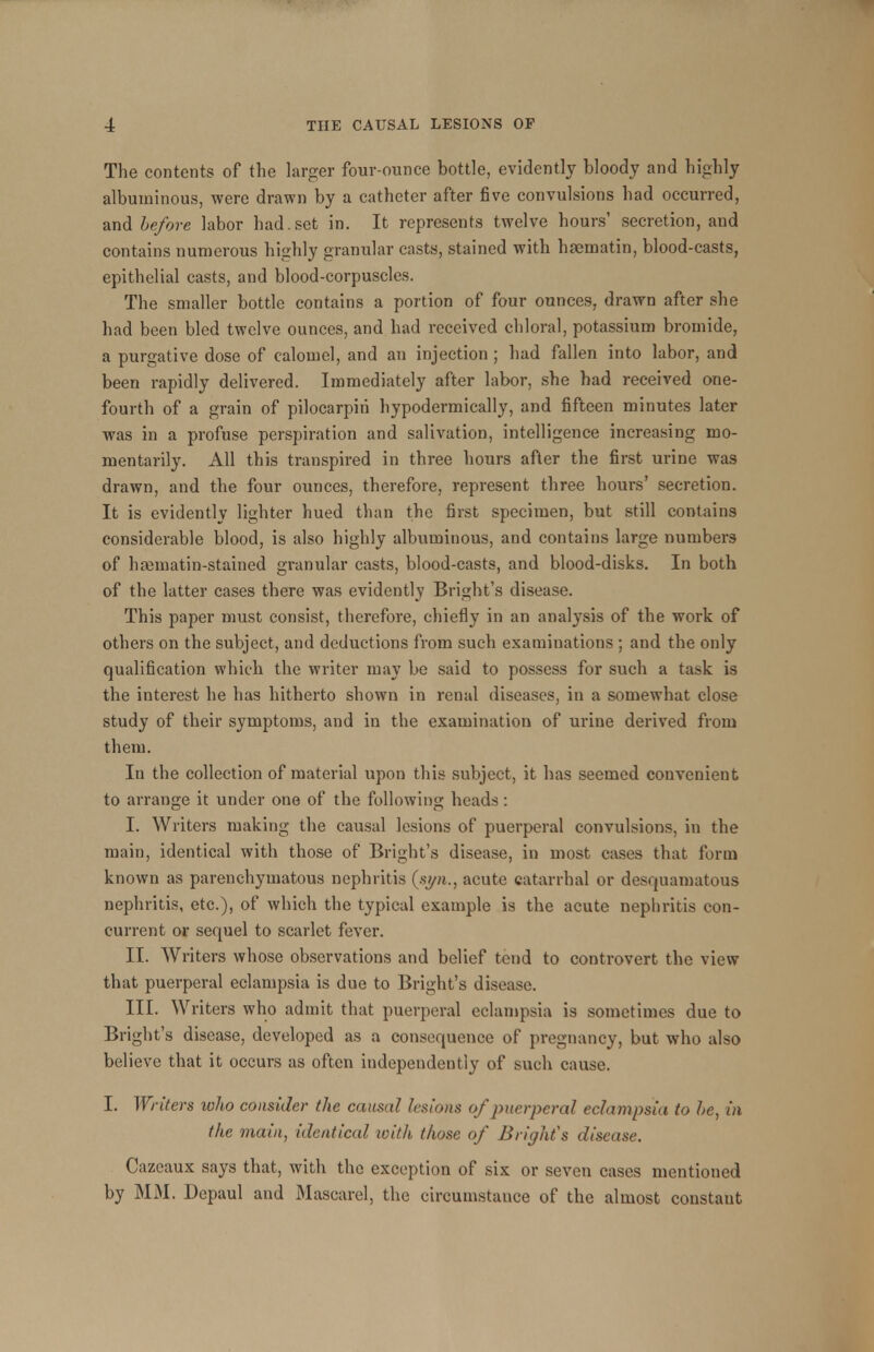 The contents of the larger four-ounce bottle, evidently bloody and highly albuminous, were drawn by a catheter after five convulsions had occurred, and before labor had. set in. It represents twelve hours' secretion, and contains numerous highly granular casts, stained with hsematin, blood-casts, epithelial casts, and blood-corpuscles. The smaller bottle contains a portion of four ounces, drawn after she had been bled twelve ounces, and had received chloral, potassium bromide, a purgative dose of calomel, and an injection ; had fallen into labor, and been rapidly delivered. Immediately after labor, she had received one- fourth of a grain of pilocarpiri hypodermically, and fifteen minutes later was in a profuse perspiration and salivation, intelligence increasing mo- mentarily. All this transpired in three hours after the first urine was drawn, and the four ounces, therefore, represent three hours' secretion. It is evidently lighter hued than the first specimen, but still contains considerable blood, is also highly albuminous, and contains large numbers of hamiatin-stained granular casts, blood-casts, and blood-disks. In both of the latter cases there was evidently Bright's disease. This paper must consist, therefore, chiefly in an analysis of the work of others on the subject, and deductions from such examinations ; and the only qualification which the writer may be said to possess for such a task is the interest he has hitherto shown in renal diseases, in a somewhat close study of their symptoms, and in the examination of urine derived from them. In the collection of material upon this subject, it has seemed convenient to arrange it under one of the following heads: I. Writers making the causal lesions of puerperal convulsions, in the main, identical with those of Bright's disease, in most cases that form known as parenchymatous nephritis (syn., acute catarrhal or desquamatous nephritis, etc.), of which the typical example is the acute nephritis con- current or sequel to scarlet fever. II. Writers whose observations and belief tend to controvert the view that puerperal eclampsia is due to Bright's disease. III. Writers who admit that puerperal eclampsia is sometimes due to Bright's disease, developed as a consequence of pregnancy, but who also believe that it occurs as often independently of such cause. I. Writers who consider the causal lesions of puerperal eclampsia to be, in the main, identical with those of Bright's disease. Cazeaux says that, with the exception of six or seven cases mentioned by MM. Depaul and Mascarel, the circumstance of the almost constant