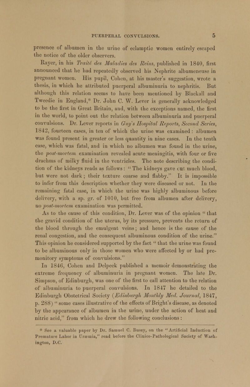 presence of albumen in the urine of eclamptic women entirely escaped the notice of the older observers. Rayer, in bis Traiti des Maladies des Reins, published in 1840, first announced that be bad repeatedly observed his Nephrite albumeneuse in pregnant women. His pupil, Cohen, at his master's suggestion, wrote a thesis, in which he attributed puerperal albuminuria to nephritis. But although this relation seems to have been mentioned by Blackall and Tweedie in England,* Dr. John C. W. Lever is generally acknowledged to be the first in Great Britain, and, with the exceptions named, the first in the world, to point out the relation between albuminuria and puerperal convulsions. Dr. Lever reports in Guys Hospital Reports, Second Series, 1842, fourteen cases, in ten of which the urine was examined : albumen was found present in greater or less quantity in nine cases. In the tenth case, which was fatal, and in which no albumen was found in the urine, the post-mortem examination revealed acute meningitis, with four or five drachms of milky fluid in the ventricles. The note describing the condi- tion of the kidneys reads as follows:  The kidneys gave cut much blood, but were not dark ; their texture coarse and flabby. It is impossible to infer from this description whether they were diseased or not. In the remaining fatal case, in which the urine was highly albuminous before delivery, with a sp. gr. of 1010, but free from albumen after delivery, no post-mortem examination was permitted. As to the cause of this condition, Dr. Lever was of the- opinion  that the gravid condition of the uterus, by its pressure, prevents the return of the blood through the emulgent veins; and hence is the cause of the renal congestion, and the consequent albuminous condition of the urine. This opinion he considered supported by the fact  that the urine was found to be albuminous only in those women who were affected by or had pre- monitory symptoms of convulsions. In 18-16, Cohen and Delpeck published a memoir demonstrating the extreme frequency of albuminuria in pregnant women. The late Dr. Simpson, of Edinburgh, was one of the first to call attention to the relation of albuminuria to puerperal convulsions. In 1817 he detailed to the Edinburgh Obstetrical Society (^Edinburgh Monthly Med. Journal, 1847, p. 288)  some cases illustrative of the effects of Bright's disease, as denoted by the appearance of albumen in the urine, under the action of heat and nitric acid, from which he drew the following conclusions: * See a valuable paper by Dr. Samuel C. Busey, on the Artificial Induction of Premature Labor in Uraemia, read before the Clinico-Pathological Society of Wash- ington, D.C.