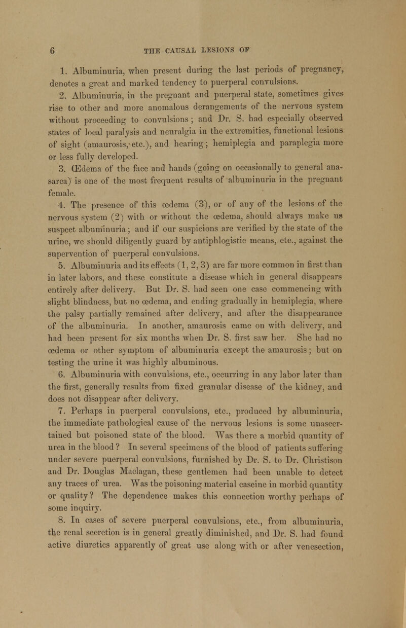 1. Albuminuria, when present during the last periods of pregnancy, denotes a great and marked tendency to puerperal convulsions. 2. Albuminuria, in the pregnant and puerperal state, sometimes gives rise to other and more anomalous derangements of the nervous system without proceeding to convulsions ; and Dr. S. had especially observed states of local paralysis and neuralgia in the extremities, functional lesions of sight (amaurosis,-etc.), and hearing; hemiplegia and paraplegia more or less fully developed. 3. (Edema of the face and hands (going on occasionally to general ana- sarca) is one of the most frequent results of albuminuria in the pregnant female. 4. The presence of this oedema (3), or of any of the lesions of the nervous system (2) with or without the oedema, should always make us suspect albuminuria; and if our suspicions are verified by the state of the urine, we should diligently guard by antiphlogistic means, etc., against the supervention of puerperal convulsions. 5. Albuminuria and its effects (1, 2, 3) are far more common in first than in later labors, and these constitute a disease which in general disappears entirely after delivery. But Dr. S. had seen one case commencing with slight blindness, but no oedema, and ending gradually in hemiplegia, where the palsy partially remained after delivery, and after the disappearance of the albuminuria. In another, amaurosis came on with delivery, and had been present for six months when Dr. S. first saw her. She had no oedema or other symptom of albuminuria except the amaurosis; but on testing the urine it was highly albuminous. 6. Albuminuria with convulsions, etc., occurring in any labor later than the first, generally results from fixed granular disease of the kidney, and does not disappear after delivery. 7. Perhaps in puerperal convulsions, etc., produced by albuminuria, the immediate pathological cause of the nervous lesions is some unascer- tained but poisoned state of the blood. Was there a morbid quantity of urea in the blood ? In several specimens of the blood of patients suffering under severe puerperal convulsions, furnished by Dr. S. to Dr. Christison and Dr. Douglas Maclagan, these gentlemen had been unable to detect any traces of urea. Was the poisoning material caseine in morbid quantity or quality? The dependence makes this connection worthy perhaps of some inquiry. 8. In cases of severe puerperal convulsions, etc., from albuminuria, the renal secretion is in general greatly diminished, and Dr. S. had found active diuretics apparently of great use along with or after venesection,