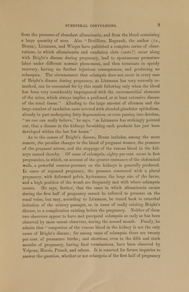 from the presence of abundant albuminuria, and from the blood containing a large quantity of urea. Also  Devilliers, Regnault, the author (i.e., Braun), Litzmann, and Wieger have published a complete series of obser- vations, in which albuminuria and exudation clots (casts?) occur along with Bright's disease during pregnancy, lead to spontaneous premature labor under different urremic phenomena, and then terminate in speedy recovery, having no further injurious consequences, and producing no eclampsia. The circumstance that eclampsia does not occur in every case of Bright's disease during pregnancy, as Litzmann has very correctly re- marked, can be accounted for by this result following only when the blood has been very considerably impregnated with the excrementitial elements of the urine, which always implies a profound, or at least extensive disease of the renal tissue. Alluding to the large amount of albumen and the large number of exudation casts covered with abraded glandular epithelium, already in part undergoing fatty degeneration, or even passing into detritus,  no one can really believe, he says,  as Litzmann has strikingly pointed out, that a disease in the kidneys furnishing such products has just been developed within the last few hours. As to the causes of Bright's disease, Braun includes, among the more remote, the peculiar changes in the blood of pregnant women, the pressure of the pregnant uterus, and the stoppage of the venous blood in the kid- neys caused thereby. Of cases of eclampsia, eighty per cent, occur in first pregnancies, in which, on account of the greater resistance of the abdominal walls, a powerful counter-pressure on the kidneys is generally produced. In cases of repeated pregnancy, the pressure connected with a plural pregnancy, with deformed pelvis, hydramnos, the large size of the foetus, and a high position of the womb are frequently met with where eclampsia occurs. He says, further, that the cases in which albuminuria occurs during the first half of pregnancy cannot be referred to pressure on the renal veins, but may, according to Litzmann, be traced back to catarrhal irritation of the urinary passages, or, in cases of really existing Bright's disease, to a complication existing before the pregnancy. Neither of these two observers appear to have met puerperal eclampsia as early as has been observed by more recent observers, during the second month. Finally, he admits that  congestion of the venous blood in the kidney is not the only cause of Bright's disease; for among cases of eclampsia there are twenty percent, of premature births; and abortions, even in the fifth and sixth months of pregnancy, having fatal terminations, have been observed by Velpeau, Harris, Putsch, and others. It is reserved for future inquiries to answer the question, whether or not eclampsia of the first half of pregnancy