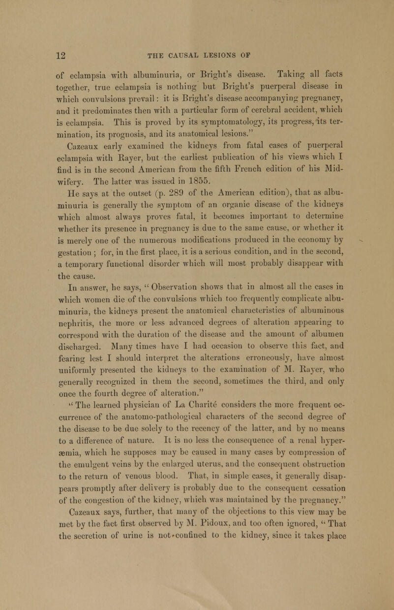 of eclampsia with albuminuria, or Bright's disease. Taking all facts together, true eclampsia is nothing but Bright's puerperal disease in which convulsions prevail: it is Bright's disease accompanying pregnancy, and it predominates then with a particular form of cerebral accident, which is eclampsia. This is proved by its symptomatology, its progress, its ter- mination, its prognosis, and its anatomical lesions. Cazeaux early examined the kidneys from fatal cases of puerperal eclampsia with Bayer, but the earliest publication of his views which I find is in the second American from the fifth French edition of his Mid- wifery. The latter was issued in 1855. He says at the outset (p. 289 of the American edition), that as albu- minuria is generally the symptom of an organic disease of the kidneys which almost always proves fatal, it becomes important to determine whether its presence in pregnancy is due to the same cause, or whether it is merely one of the numerous modifications produced in the economy by gestation ; for, in the first place, it is a serious condition, and in the second, a temporary functional disorder which will most probably disappear with the cause. In answer, he says,  Observation shows that in almost all the cases in which women die of the convulsions which too frequently complicate albu- minuria, the kidneys present the anatomical characteristics of albuminous nephritis, the more or less advanced degrees of alteration appearing to correspond with the duration of the disease and the amount of albumen discharged. Many times have I had occasion to observe this fact, and fearing lest I should interpret the alterations erroneously, have almost uniformly presented the kidneys to the examination of M. Bayer, who generally recognized in them the secoud, sometimes the third, and only once the fourth degree of alteration. u The learned physician of La Charite considers the more frequent oc- currence of the anatomo-pathological characters of the second degree of the disease to be due solely to the recency of the latter, and by no means to a difference of nature. It is no less the consequence of a renal hyper- emia, which he supposes may be caused in many cases by compression of the emulgcnt veins by the enlarged uterus, and the consequent obstruction to the return of venous blood. That, in simple cases, it generally disap- pears promptly after delivery is probably due to the consequent cessation of the congestion of the kidney, which was maintained by the pregnancy. Cazeaux says, further, that many of the objections to this view may be met by the fact first observed by M. Pidoux, and too often ignored,  That the secretion of urine is not»confined to the kidney, since it takes place