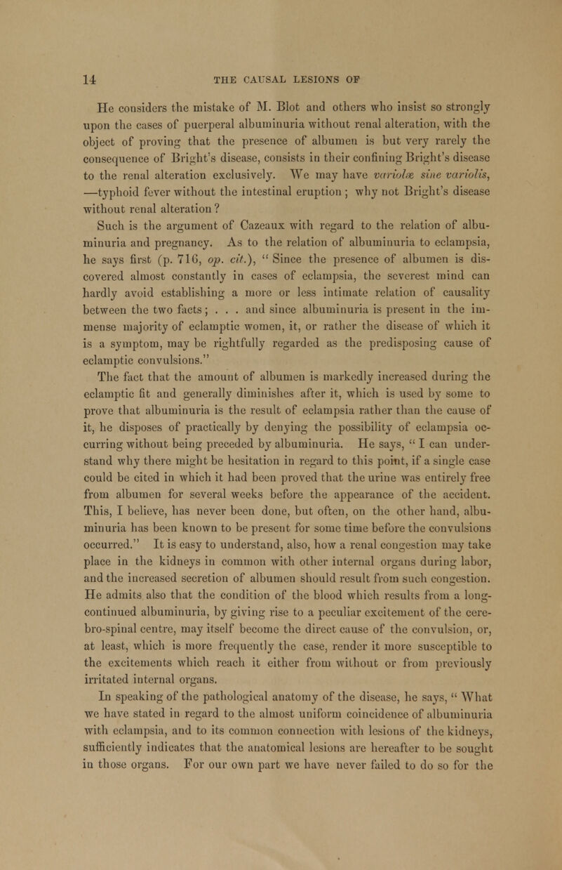 He considers the mistake of M. Blot and others who insist so strongly upon the cases of puerperal albuminuria without renal alteration, with the object of proving that the presence of albumen is but very rarely the consequence of Bright's disease, consists in their confining Bright's disease to the renal alteration exclusively. We may have variolar sine variolis, —typhoid fever without the intestinal eruption ; why not Bright's disease without renal alteration ? Such is the argument of Cazeaux with regard to the relation of albu- minuria and pregnancy. As to the relation of albuminuria to eclampsia, he says first (p. 716, op. cit.),  Since the presence of albumen is dis- covered almost constantly in cases of eclampsia, the severest mind can hardly avoid establishing a more or less intimate relation of causality between the two facts; . . . and since albuminuria is present in the im- mense majority of eclamptic women, it, or rather the disease of which it is a symptom, may be rightfully regarded as the predisposing cause of eclamptic convulsions. The fact that the amount of albumen is markedly increased during the eclamptic fit and generally diminishes after it, which is used by some to prove that albuminuria is the result of eclampsia rather than the cause of it, he disposes of practically by denying the possibility of eclampsia oc- curring without being preceded by albuminuria. He says,  I can under- stand why there might be hesitation in regard to this poitit, if a single case could be cited in which it had been proved that the urine was entirely free from albumen for several weeks before the appearance of the accident. This, I believe, has never been done, but often, on the other hand, albu- minuria has been known to be present for some time before the convulsions occurred. It is easy to understand, also, how a renal congestion may take place in the kidneys in common with other internal organs during labor, and the increased secretion of albumen should result from such congestion. He admits also that the condition of the blood which results from a long- continued albuminuria, by giving rise to a peculiar excitement of the cere- bro-spinal centre, may itself become the direct cause of the convulsion, or, at least, which is more frequently the case, render it more susceptible to the excitements which reach it either from without or from previously irritated internal organs. In speaking of the pathological anatomy of the disease, he says,  What we have stated in regard to the almost uniform coincidence of albuminuria with eclampsia, and to its common connection with lesions of the kidneys, sufficiently indicates that the anatomical lesions are hereafter to be sought in those organs. For our own part we have never failed to do so for the