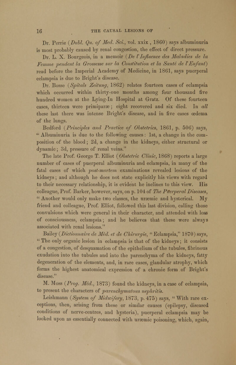 Dr. Perrie (Dull. Qu. of Med. Sci., vol. xxix , 1860) says albuminuria is most probably caused by renal congestion, the effect of direct pressure. Dr. L. X. Bourgeois, in a memoir (De VInfluence des Maladies de la Femme pendent la Grossesse sur la Constitution et la Sunte de VEnfant) read before the Imperial Academy of Medicine, in 1861, says puerperal eclampsia is due to Bright's disease. Dr. Bosse (Spitals Zeitung, 1862) relates fourteen cases of eclampsia which occurred within thirty-one months among four thousand five hundred women at the Lying-in Hospital at Gratz. Of these fourteen cases, thirteen were primiparse ; eight recovered and six died. In all these last there was intense Bright's disease, and in five cases oedema of the lungs. Bedford (Principles anil Practice of Obstetrics, 1861, p. 506) says.  Albuminuria is due to the following causes: 1st, a change in the com- position of the blood; 2d, a change in the kidneys, either structural or dynamic; 3d, pressure of renal veins. The late Prof. George T. Elliot (Obstetric Clinic, 1868) reports a large number of cases of puerperal albuminuria and eclampsia, in many of the fatal cases of which post-mortem examinations revealed lesions of the kidneys; and although he does not state explicitly his views with regard to their necessary relationship, it is evident he inclines to this view. His colleague, Prof. Barker, however, says, on p. 104 of The Puerperal Diseases,  Another would only make two classes, the uraemic and hysterical. My friend and colleague, Prof. Elliot, followed this last division, calling those convulsions which were general in their character, and attended with loss of consciousness, eclampsia; and he believes that these were always associated with renal lesions. Bailey (Dictionnaire de Med. et de Chirurgie,  Eclampsia, 1870) says,  The only organic lesion in eclampsia is that of the kidneys; it consists of a congestion, of desquamation of the epithelium of the tubules, fibrinous exudation into the tubules and into the parenchyma of the kidneys, fatty degeneration of the elements, and, in rare cases, glandular atrophy, which forms the highest anatomical expression of a chronic form of Bright's disease. M. Moss (Prog. Med., 1873) found the kidneys, in a case of eclampsia, to present the characters of parenchymatous nephritis. Leishmann (System of Midwifery, 1873, p. 475) says,  With rare ex- ceptions, then, arising from these or similar causes (epilepsy, diseased conditions of nerve-centres, and hysteria), puerperal eclampsia may be looked upon as essentially connected with uraemic poisoning, which, again,