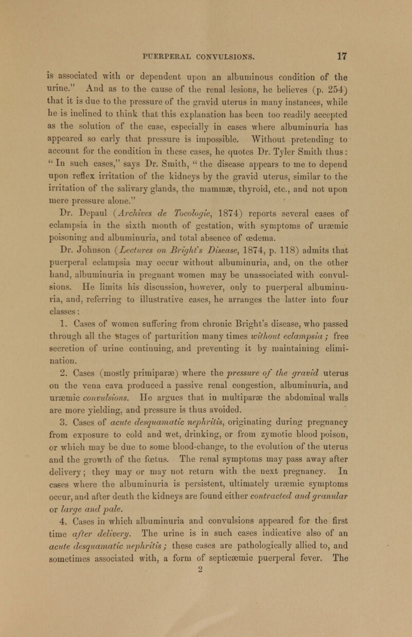 is associated with ov dependent upon an albuminous condition of the urine. And as to the cause of the renal lesions, he believes (p. 254) that it is due to the pressure of the gravid uterus in many instances, while he is inclined to think that this explanation bas been too readily accepted as the solution of the case, especially in cases where albuminuria has appeared so early that pressure is impossible. Without pretending to account for the condition in these cases, he quotes Dr. Tyler Smith thus: In such cases, says Dr. Smith, the disease appears to me to depend upon reflex irritation of the kidneys by the gravid uterus, similar to the irritation of the salivary glands, the mammae, thyroid, etc., and not upon mere pressure alone. Dr. Depaul (Archives de Tocologie, 1874) reports several cases of eclampsia in the sixth month of gestation, with symptoms of uraemic poisoning and albuminuria, and total absence of oedema. Dr. Johnson (Lectures on Bright's Disease, 1874, p. 118) admits that puerperal eclampsia may occur without albuminuria, and, on the other hand, albuminuria in pregnant women may be unassociated with convul- sions. He limits his discussion, however, only to puerperal albuminu- ria, and, referring to illustrative cases, he arranges the latter into four classes: 1. Cases of women suffering from chronic Blight's disease, who passed through all the Stages of parturition many times without eclampsia; free secretion of urine continuing, and preventing it by maintaining elimi- nation. 2. Cases (mostly primiparae) where the pressure of the gravid uterus on the vena cava produced a passive renal congestion, albuminuria, and urtemic convulsions. He argues that in multipara) the abdominal walls are more yielding, and pressure is thus avoided. 3. Cases of acute desquamatic nephritis, originating during pregnancy from exposure to cold and wet, drinking, or from zymotic blood poison, or which may be due to some blood-change, to the evolution of the uterus and the growth of the foetus. The renal symptoms may pass away after delivery; they may or may not return with the next pregnancy. In cases where the albuminuria is persistent, ultimately urcernic symptoms occur, and after death the kidneys are found either contracted and granular or large and pale. 4. Cases in which albuminuria and convulsions appeared for the first time after delivery. The urine is in such cases indicative also of an acute desquamatic nephritis ; these cases are pathologically allied to, and sometimes associated with, a form of septicacmic puerperal fever. The 2