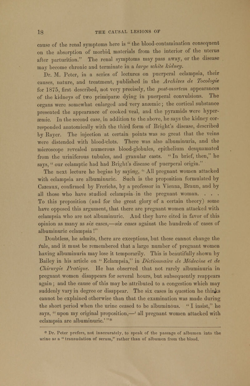 cause of the renal symptoms here is  the blood-contamination consequent on the absorption of morbid materials from the interior of the uterus after parturition. The renal symptoms may pass away, or the disease may become chronic and terminate in a large white kidney. Dr. M. Peter, in a series of lectures on puerperal eclampsia, their causes, nature, and treatment, published in the Archives de Tocologie for 1875, first described, not very precisely, the post-mortem appearances of the kidneys of two primiparae dying in puerperal convulsions. The organs were somewhat enlarged and very anaemic; the cortical substance presented the appearance of cooked veal, and the pyramids were hyper- Eemic. In the second case, in addition to the above, he says the kidney cor- responded anatomically with the third form of Bright's disease, described by Rayer. The injection at certain points was so great that the veins were distended with blood-clots. There was also albuminuria, and the microscope revealed numerous blood-globules, epithelium desquamated from the uriniferous tubules, and granular casts.  In brief, then, he says,  our eclamptic had had Bright's disease of puerperal origin. The next lecture he begins by saying,  All pregnant women attacked with eclampsia are albuminuric. Such is the proposition formulated by Cazeaux, confirmed by Frerichs, by a professor in Vienna, Braun, and by all those who have studied eclampsia in the pregnant woman. . . . To this proposition (and for the great glory of a certain theory) some have opposed this argument, that there are pregnant women attacked with eclampsia who are not albuminuric. And they have cited in favor of this opinion as many as six cases,—six cases against the hundreds of cases of albuminuric eclampsia ! Doubtless, he admits, there are exceptions, but these cannot change the rule, and it must be remembered that a large number of pregnant women having albuminuria may lose it temporarily. This is beautifully shown by Bailey in his article on Eclampsia, in Dictionnaire de Medecine et de Chirurgie Pratique. He has observed that not rarely albuminuria in pregnant women disappears for several hours, but subsequently reappears again ; and the cause of this may be attributed to a congestion which may suddenly vary in degree or disappear. The six cases in question he things cannot be explained otherwise than that the examination was made during the short period when the urine ceased to be albuminous.  I insist, he says,  upon my original proposition,—' all pregnant women attacked with eclampsia are albuminuric' * * Dr. Peter prefers, not inaccurately, to speak of the passage of albumen into the urine as a transudation of serum, rather than of albumen from the blood.