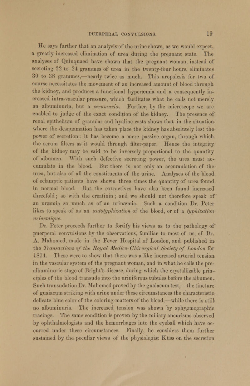 He says further that an analysis of the urine shows, as we would expect, a greatly increased elimination of urea during the pregnant state. The analyses of Quinquaed have shown that the pregnant woman, instead of secreting 22 to 24 grammes of urea in the twenty-four hours, eliminates 30 to 38 grammes,—nearly twice as much. This uropoiesis for two of course necessitates the movement of an increased amount of hlood through the kidney, and produces a functional hyperaemia and a consequently in- creased intra-vascular pressure, which facilitates what he calls not merely an albuminuria, but a serumuria. Further, by the microscope we are enabled to judge of the exact condition of the kidney. The presence of renal epithelium of granular and hyaline casts shows that in the situation, where the desquamation has taken place the kidney has absolutely lost the power of secretion: it has become a mere passive organ, through which, the serum filters as it would through filter-paper. Hence the integrity of the kidney may be said to be inversely proportional to the quantity of albumen. With such defective secreting power, the urea must ac- cumulate in the blood. But there is not only an accumulation of the' urea, but also of all the constituents of the urine. Analyses of the blood, of eclamptic patients have shown three times the quantity of urea found, in normal blood. But the extractives have also been found increased threefold; so with the creatinin ; and we should not therefore speak of an urseinia so much as of an urinaemia. Such a condition Dr. Peter likes to speak of as an autotyphization of the blood, or of a typhization urinemique. Dr. Peter proceeds further to fortify his views as to the pathology of puerperal convulsions by the observations, familiar to most of us, of Dr. A. Mahomed, made in the Fever Hospital of London, and published in. the Transactions of the Royal Medico- Chtrurgical Society of Loudon for 187-1. These were to show that there was a like increased arterial tension in the vascular system of the pregnant woman, and in what he calls the pre- albuminuric stage of Bright's disease, during which the crystallizable prin- ciples of the blood transude into the uriniferous tubules before the albumen.. Such transudation Dr. Mahomed proved by the guaiacum test,— the tincture of guaiacum striking with urine under these circumstances the characteristic-. delicate blue color of the coloring-matters of the blood,—while there is still no albuminuria. The increased tension was shown by sphygmographic tracings. The same condition is proven by the miliary aneurisms observed by ophthalmologists and the hemorrhages into the eyeball which have oc- curred under these circumstances. Finally, he considers them further sustained by the peculiar views of the physiologist Kiiss on the secretion