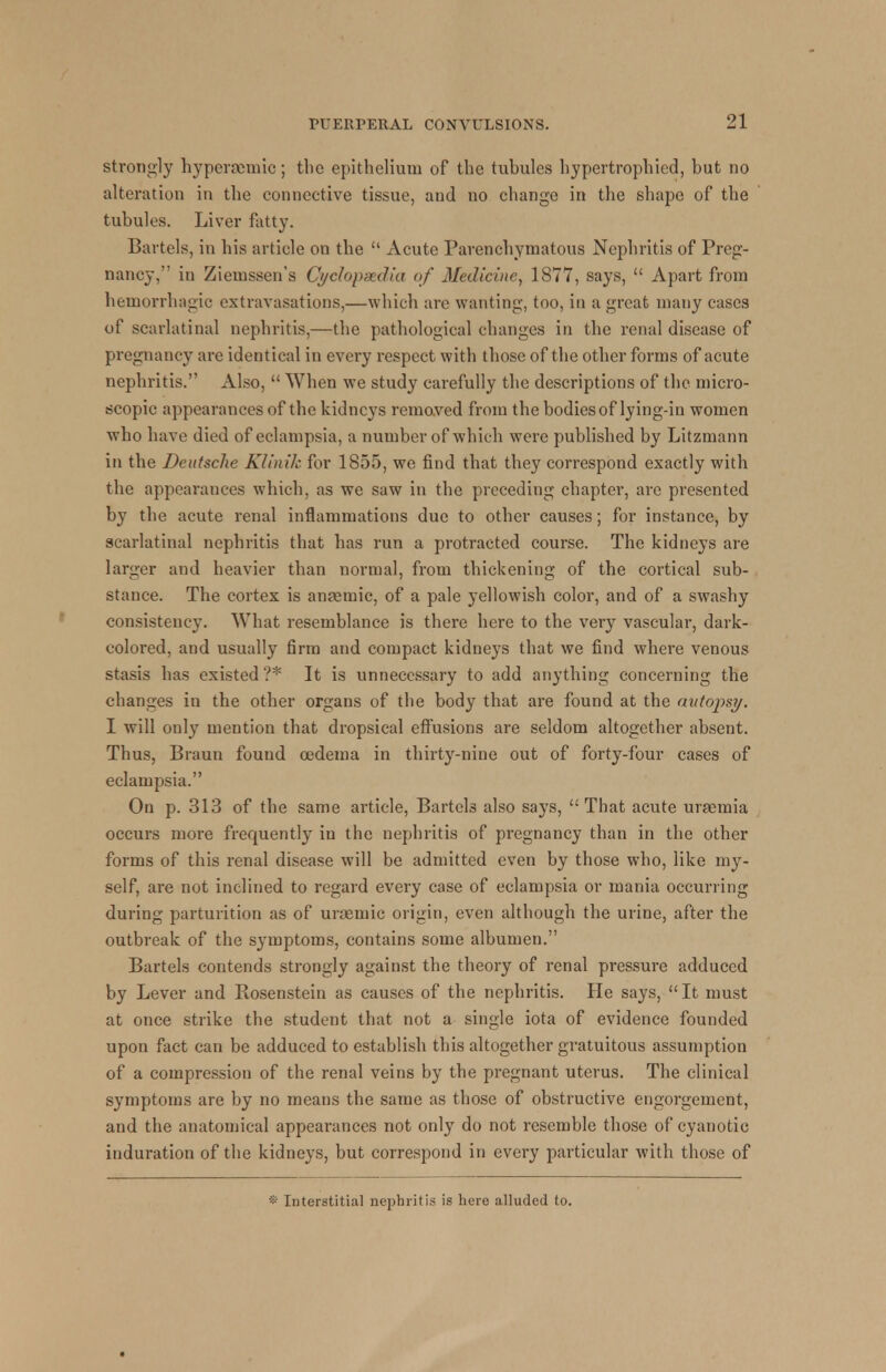 strongly hyperaemic; the epithelium of the tubules hypertrophicd, but no alteration in the connective tissue, and no change in the shape of the tubules. Liver fatty. Bat tels, in his article on the  Acute Parenchymatous Nephritis of Preg- nancy, in Ziemssen's Cyclopaedia of Medicine, 1877, says,  Apart from hemorrhagic extravasations,—which are wanting, too, in a great many cases of scarlatinal nephritis,—the pathological changes in the renal disease of pregnancy are identical in every respect with those of the other forms of acute nephritis. Also,  When we study carefully the descriptions of the micro- scopic appearances of the kidneys removed from the bodies of lying-in women who have died of eclampsia, a number of which were published by Litzmann in the Deutsche Klinik for 1855, we find that they correspond exactly with the appearances which, as we saw in the preceding chapter, are presented by the acute renal inflammations due to other causes; for instance, by scarlatinal nephritis that has run a protracted course. The kidneys are larger and heavier than normal, from thickening of the cortical sub- stance. The cortex is anaemic, of a pale yellowish color, and of a swashy consistency. What resemblance is there here to the very vascular, dark- colored, and usually firm and compact kidneys that we find where venous stasis has existed ?* It is unnecessary to add anything concerning the changes in the other organs of the body that are found at the autopsy. I will only mention that dropsical effusions are seldom altogether absent. Thus, Braun found oedema in thirty-nine out of forty-four cases of eclampsia. On p. 313 of the same article, Bartels also says,  That acute uraemia occurs more frequently iu the nephritis of pregnancy than in the other forms of this renal disease will be admitted even by those who, like my- self, are not inclined to regard every case of eclampsia or mania occurring during parturition as of uraemic origin, even although the urine, after the outbreak of the symptoms, contains some albumen. Bartels contends strongly against the theory of renal pressure adduced by Lever and Rosenstein as causes of the nephritis. He says, It must at once strike the student that not a single iota of evidence founded upon fact can be adduced to establish this altogether gratuitous assumption of a compression of the renal veins by the pregnant uterus. The clinical symptoms are by no means the same as those of obstructive engorgement, and the anatomical appearances not only do not resemble those of cyanotic induration of the kidneys, but correspond in every particular with those of Interstitial nephritis is here alluded to.