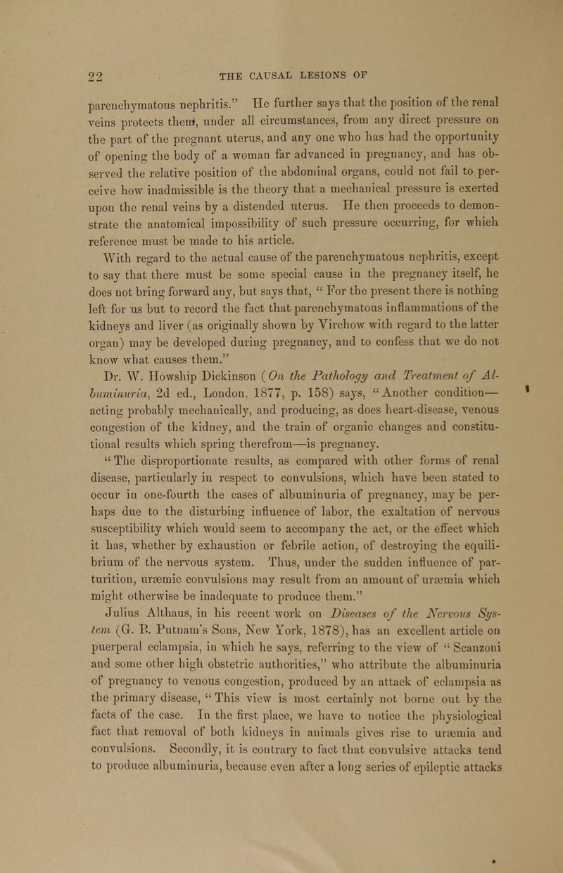 parenchymatous nephritis. He further says that the position of the renal veins protects them, under all circumstances, from any direct pressure on the part of the pregnant uterus, and any one who has had the opportunity of opening the body of a woman far advanced in pregnancy, and has ob- served the relative position of the abdominal oigans, could not fail to per- ceive how inadmissible is the theory that a mechanical pressure is exerted upon the renal veins by a distended uterus. He then proceeds to demon- strate the anatomical impossibility of such pressure occurring, for which reference must be made to his article. With regard to the actual cause of the parenchymatous nephritis, except to say that there must be some special cause in the pregnancy itself, he does not bring forward any, but says that,  For the present there is nothing left for us but to record the fact that parenchymatous inflammations of the kidneys and liver (as originally shown by Virchow with regard to the latter organ) may be developed during pregnancy, and to confess that we do not know what causes them. Dr. W. Howship Dickinson (On the Pathology and Treatment of Al- buminuria, 2d ed., London, 1877, p. 158) says, Another condition— acting probably mechanically, and producing, as does heart-disease, ATenous congestion of the kidney, and the train of organic changes and constitu- tional results which spring therefrom—is pregnancy.  The disproportionate results, as compared with other forms of renal disease, particularly in respect to convulsions, which have been stated to occur in one-fourth the cases of albuminuria of pregnancy, may be per- haps due to the disturbing influence of labor, the exaltation of nervous susceptibility which would seem to accompany the act, or the effect which it has, whether by exhaustion or febrile action, of destroying the equili- brium of the nervous system. Thus, under the sudden influence of par- turition, urasmic convulsions may result from an amount of uraemia which might otherwise be inadequate to produce them. Julius Althaus, in his recent work on Diseases of the Nei'vous Sys- tem (G. E. Putnam's Sons, New York, 1878), has an excellent article on puerperal eclampsia, in which he says, referring to the view of  Scanzoni and some other high obstetric authorities, who attribute the albuminuria of pregnancy to venous congestion, produced by an attack of eclampsia as the primary disease,  This view is most certainly not borne out by the facts of the case. In the first place, we have to notice the physiological fact that removal of both kidneys in animals gives rise to uraemia and convulsions. Secondly, it is contrary to fact that convulsive attacks tend to produce albuminuria, because even after a long series of epileptic attacks