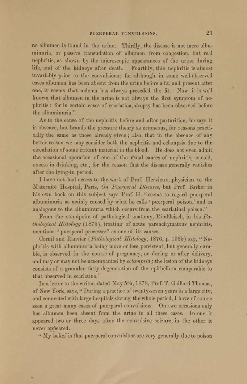 no albumen is found in the urine. Thirdly, the disease is not mere albu- minuria, or passive transudation of albumen from congestion, but real nephritis, as shown by the microscopic appearances of the urine during life, and of the kidneys after death. Fourthly, this nephritis is almost invariably prior to the convulsions; for although in some well-observed cases albumen has been absent from the uritie before a fit, and present after one, it seems that oedema has always preceded the fit. Now, it is well known that albumen in the urine is not always the first symptom of ne- phritis : for in certain cases of scarlatina, dropsy has been observed before the albuminuria. As to the cause of the nephritis before and after parturition, he says it is obscure, but brands the pressure theory as erroneous, for reasons practi- cally the same as those already given ; also, that in the absence of any better reason we may consider both the nephritis and eclampsia due to the circulation of some irritant material in the blood. He does not even admit the occasional operation of one of the u'sual causes of nephritis, as cold, excess in drinking, etc., for the reason that the disease generally vanishes after the lying-in period. I have not had access to the work of Prof. Hervieux, physician to the Maternite Hospital, Paris, On Puerperal Diseases, but Prof. Barker in his own book on this subject says Prof. H.  seems to regard puerperal albuminuria as mainly caused by what he calls ' puerperal poison,' and as analogous to the albuminuria which occurs from the scarlatinal poison. From the standpoint of pathological anatomy, Rindfleisch, in his Pa- thological Histology (1875), treating of acute parenchymatous nephritis, mentions  puerperal processes as one of its causes. Cornil and Ranvier {Pathological Histology, 1876, p. 1035) say, Ne- phritis with albuminuria being more or less persistent, but generally cura- ble, is observed in the course of pregnancy, or during or after delivery, and may or may not be accompanied by eclampsia; the lesion of the kidneys consists of a granular fatty degeneration of the epithelium comparable to that observed in scarlatina. In a letter to the writer, dated May 5th, 1878, Prof. T. Gaillard Thomas, of New York, says,  During a practice of twenty-seven years in a large city, and connected with large hospitals during the whole period, I have of course seen a great many cases of puerperal convulsions. On two occasions only has albumen been absent from the urine in all these cases. In one it appeared two or three days after the convulsive seizure, in the other it never appeared. ': My belief is that puerperal convulsions are very generally due to poison