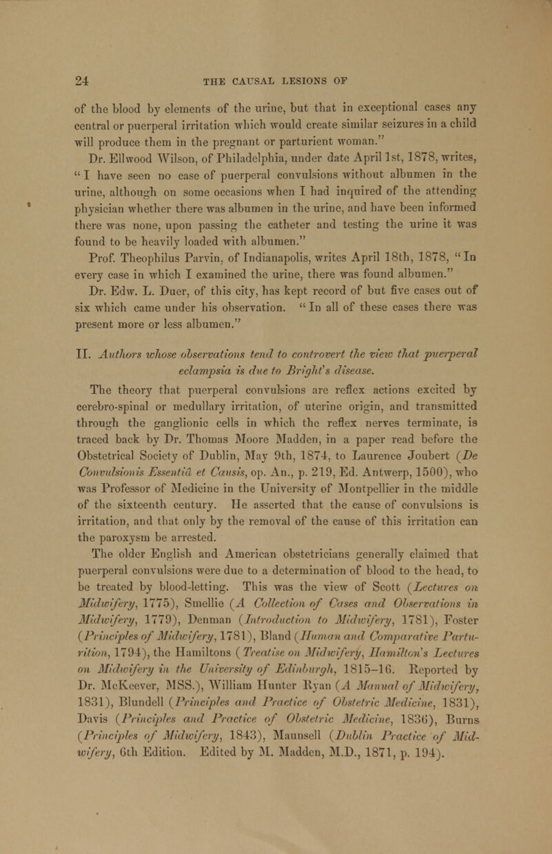 of the blood by elements of the urine, but that in exceptional eases any central or puerperal irritation which would create similar seizures in a child will produce them in the pregnant or parturient woman. Dr. Ellwood Wilson, of Philadelphia, under date April 1st, 1878, writes,  I have seen no case of puerperal convulsions without albumen in the urine, although on some occasions when I had inquired of the attending physician whether there was albumen in the urine, and have been informed there was none, upon passing the catheter and testing the urine it was found to be heavily loaded with albumen. Prof. Theophilus Parvin. of Indianapolis, writes April 18th, 1878, In every case in which I examined the urine, there was found albumen. Dr. Edw. L. Duer, of this city, has kept record of but five cases out of six which came under his observation.  In all of these cases there was present more or less albumen. II. Aulhors whose observations tend to controvert the viezo that puerperal eclampsia is due to Briglifs disease. The theory that puerperal convulsions are reflex actions excited by cerebro-spinal or medullary irritation, of uterine origin, and transmitted through the ganglionic cells in which the reflex nerves terminate, is traced back by Dr. Thomas Moore Madden, in a paper read before the Obstetrical Society of Dublin, May 9th, 1874, to Laurence Joubert (De Convulsion)'* Essentia et Causis, op. An., p. 219, Ed. Antwerp, 1500), who was Professor of Medicine in the University of Montpellier in the middle of the sixteenth century. He asserted that the cause of convulsions is irritation, and that only by the removal of the cause of this irritation can the paroxysm be arrested. The older English and American obstetricians generally claimed that puerperal convulsions were due to a determination of blood to the head, to be treated by blood-letting. This was the view of Scott (Lectures on Midwifery, 1775), Smellie (A Collection of Cases and Observations in Midwifery, 1779), Denman {Introduction to Midwifery, 1781), Foster (Principles of Midwifery, 1781), Bland (Human and Comparative Partu- rition, 1794), the Hamiltons (Treatise on Midwifery, Hamilton s Lectures on Midwifery in the University of Edinburgh, 1815-16. Reported by Dr. McKeever, MSS.), William Hunter llyan (A Manual of Midwifery, 1831), Blundell (Principles and Practice of Obstetric Medicine, 1831), Davis (Principles and Practice of Obstetric Medicine, 1836), Burns (Principles of Midwifery, 1843), Maunsell (Dublin Practice of Mid- wifery, Gth Edition. Edited by M. Madden, M.D., 1871, p. 194).