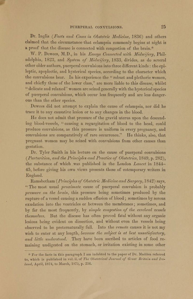 Dr. Inglis (Facts and Cases in Obstetric Medicine, 1836) and others claimed that the circumstance that eclampsia commonly begins at night is a proof that the disease is connected with congestion of the brain.* W. P. Dewees, M.D., in his Essays Connected with Midwifery, Phil- adelphia, 1S23, and System of Midwifery, 1833, divides, as do several other older authors, puerperal convulsions into three different kinds : the epi- leptic, apoplectic, and hysterical species, according to the character which the convulsions bear. In his experience the robust and plethoric women, and chiefly those of the lower class, are more liable to this disease, whilst delicate and relaxed' women are seized generally with the hysterical species of puerperal convulsions, which occur less frequently and are less danger- ous than the other species. Dewees did not attempt to explain the cause of eclampsia, nor did he trace it to any causative lesion or to any changes in the blood. He does not admit that pressure of the gravid uterus upon the descend- ing blood-vessels, causing a regurgitation of blood to the head, could produce convulsions, as this pressure is uniform in every pregnancy, and convulsions are comparatively of rare occurrence. He thinks, also, that pregnant women may be seized with convulsions from other causes than gestation. Dr. Tyler Smith in his lecture on the cause of puerperal convulsions (Parturition, and the Principles and Practice of Obstetrics, 1849, p. 282), the substance of which was published in the London Lancet in 1844— 45, before giving his own views presents those of cotemporary writers in England. Ramsbotham (Principles of Obstetric Medicine and Surgery, 1842) says, The most usual proximate cause of puerperal convulsion is probably pressure mi the brain, this pressure being sometimes produced by the rupture of a vessel causing a sudden effusion of blood ; sometimes by serous exudation into the ventricles or between the membranes; sometimes, and by far the most frequently, by simple congestion of the cerebral vessels themselves. But the disease has often proved fatal without any organic lesions being evident on dissection, and without even the vessels being observed to be preternaturally full. Into the remote causes it is not my wish to enter at any length, because the subject is at best unsatisfactory, and little understood. They have been ascribed to articles of food re- maining undigested on the stomach, or irritation existing in some other * For the facts in this paragraph I am indebted to the paper of Dr. Madden referred to, which is published in vol. ii. of The Obstetrical Journal of Great Britain and Ire- land, April, 1871, to March, 1875, p. 236.