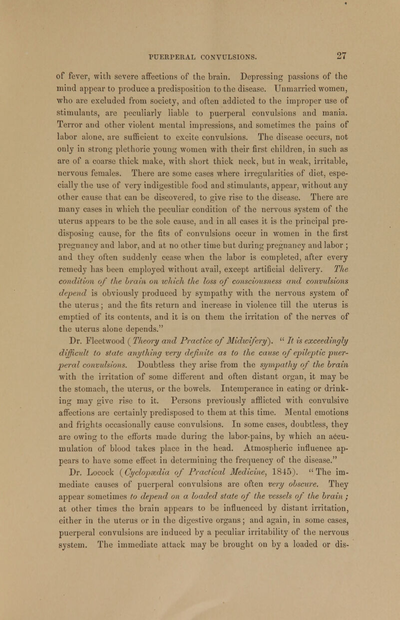 of fever, with severe affections of the brain. Depressing passions of the mind appear to produce a predisposition to the disease. Unmarried women, who are excluded from society, and often addicted to the improper use of stimulants, are peculiarly liable to puerperal convulsions and mania. Terror and other violent mental impressions, and sometimes the pains of labor alone, are sufficient to excite convulsions. The disease occurs, not only in strong plethoric young women with their first children, in such as are of a coarse thick make, with short thick neck, but in weak, irritable, nervous females. There are some cases where irregularities of diet, espe- cially the use of very indigestible food and stimulants, appear, without auy other cause that can be discovered, to give rise to the disease. There are many cases in which the peculiar condition of the nervous system of the uterus appears to be the sole cause, and in all cases it is the principal pre- disposing cause, for the fits of convulsions occur in women in the first pregnancy and labor, and at no other time but during pregnancy and labor ; and they often suddenly cease when the labor is completed, after every remedy has been employed without avail, except artificial delivery. The condition of the brain on which the loss of consciousness and convulsions depend is obviously produced by sympathy with the nervous system of the uterus; and the fits return and increase in violence till the uterus is emptied of its contents, and it is on them the irritation of the nerves of the uterus alone depends. Dr. Fleetwood (Theory and Practice of Midioifery).  It is exceedingly difficult to state anything very definite as to the cause of epileptic puer- peral convulsions. Doubtless they arise from the sympathy of the brain with the irritation of some different and often distant organ, it may be the stomach, the uterus, or the bowels. Intemperance in eating or drink- ing may give rise to it. Persons previously afflicted with convulsive affections are certainly predisposed to them at this time. Mental emotions and frights occasionally cause convulsions. In some cases, doubtless, they are owing to the efforts made during the labor-pains, by which an accu- mulation of blood takes place in the head. Atmospheric influence ap- pears to have some effect in determining the frequency of the disease. Dr. Locock {Cyclopiedia of Practical Medicine, 1845). The im- mediate causes of puerperal convulsions are often very obscure. They appear sometimes to depend on a loaded state of the vessels of the brain ; at other times the brain appears to be influenced by distant irritation, either in the uterus or in the digestive organs; and again, in some cases, puerperal convulsions are induced by a peculiar irritability of the nervous system. The immediate attack may be brought on by a loaded or dis-