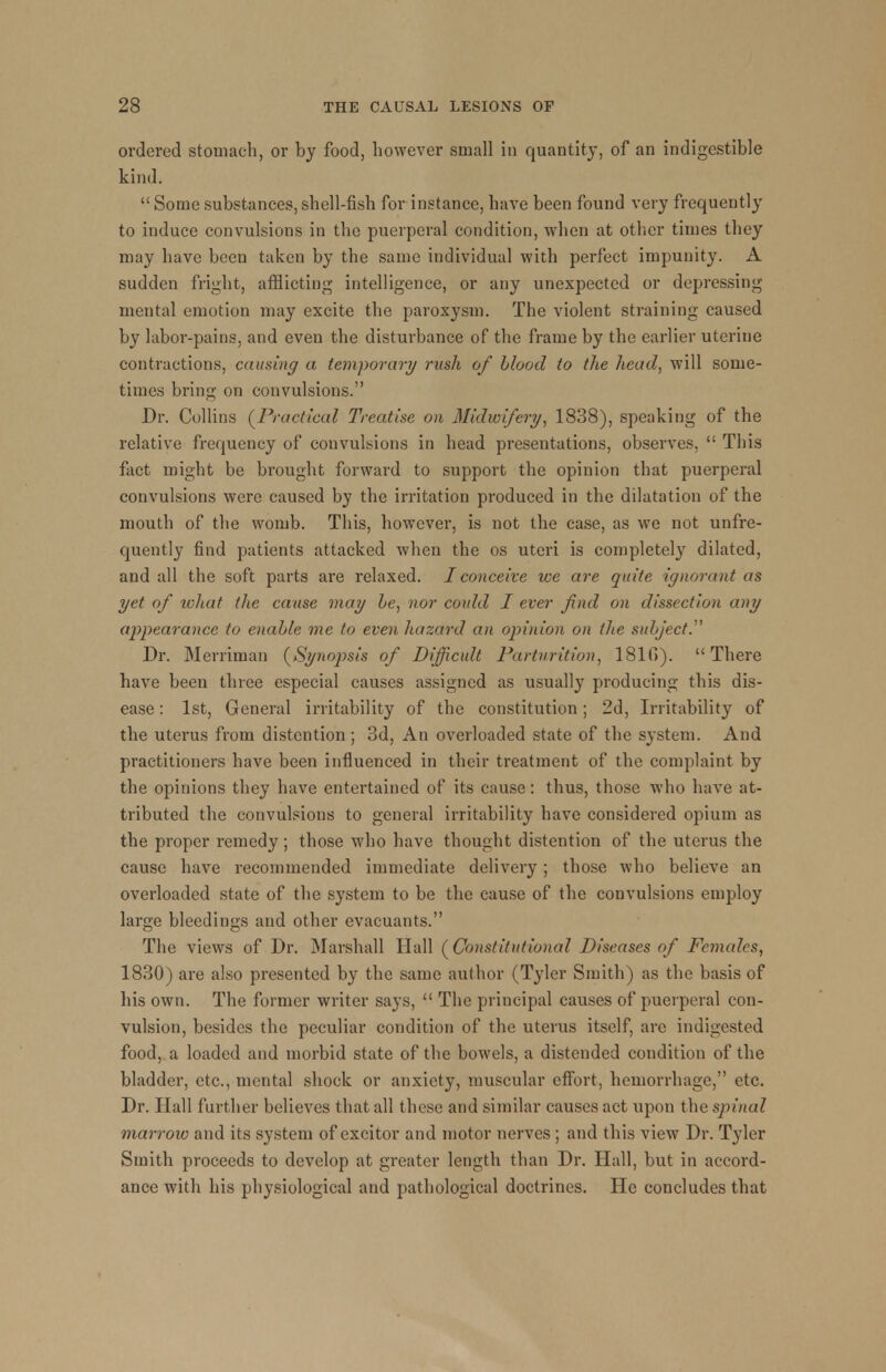 ordered stomach, or by food, however small in quantity, of an indigestible kind.  Some substances, shell-fish for instance, have been found very frequently to induce convulsions in the puerperal condition, when at other times they may have been taken by the same individual with perfect impunity. A sudden fright, afflicting intelligence, or any unexpected or depressing mental emotion may excite the paroxysm. The violent straining caused by labor-pains, and even the disturbance of the frame by the earlier uterine contractions, causing a temporary rush of blood to the head, will some- times bring on convulsions. Dr. Collins (Practical Treatise on Midwifery, 1838), speaking of the relative frequency of convulsions in head presentations, observes,  This fact might be brought forward to support the opinion that puerperal convulsions were caused by the irritation produced in the dilatation of the mouth of the womb. This, however, is not the case, as we not unfre- quently find patients attacked when the os uteri is completely dilated, and all the soft parts are relaxed. I conceive we are quite ignorant as yet of what the cause may be, nor coidd I ever find on dissection any appearance to enable me to even hazard an opinion on the subject. Dr. Merriman (Synopsis of Difficult Parturition, 1810). There have been three especial causes assigned as usually producing this dis- ease : 1st, General irritability of the constitution; 2d, Irritability of the uterus from distention ; 3d, An overloaded state of the system. And practitioners have been influenced in their treatment of the complaint by the opinions they have entertained of its cause: thus, those who have at- tributed the convulsions to general irritability have considered opium as the proper remedy; those who have thought distention of the uterus the cause have recommended immediate delivery; those who believe an overloaded state of the system to be the cause of the convulsions employ large bleedings and other evacuants. The views of Dr. Marshall Hall (Constitutional Diseases of Pcmalcs, 1830) are also presented by the same author (Tyler Smith) as the basis of his own. The former writer says,  The principal causes of puerperal con- vulsion, besides the peculiar condition of the uterus itself, are indigested food, a loaded and morbid state of the bowels, a distended condition of the bladder, etc., mental shock or anxiety, muscular effort, hemorrhage, etc. Dr. Hall further believes that all these and similar causes act upon the spinal marrow and its system of excitor and motor nerves ; and this view Dr. Tyler Smith proceeds to develop at greater length than Dr. Hall, but in accord- ance with his physiological and pathological doctrines. He concludes that