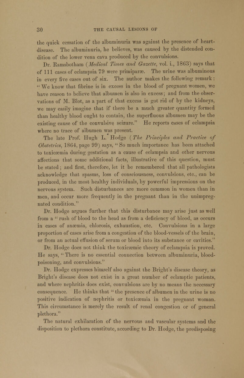 the quick cessation of the albuminuria was against the presence of heart- disease. The albuminuria, he believes, was caused by the distended con- dition of the lower vena cava produced by the convulsions. Dr. Ramsbotham (Medical Times and Gazette, vol. L, 1863) says that of 111 cases of eclampsia 79 were primiparoe. The urine was albuminous in every five cases out of six. The author makes the following remark : We know that fibrine is in excess in the blood of pregnant women, we have reason to believe that albumen is also in excess; and from the obser- vations of M. Blot, as a part of that excess is got rid of by the kidneys, we may easily imagine that if there be a much greater quantity formed than healthy blood ought to contain, the superfluous albumen may be the existing cause of the convulsive seizure. He reports cases of eclampsia where no trace of albumen was present. The late Prof. Hugh L. Hodge (The Principles and Practice of Obstetrics, 1864, page 99) says. So much importance has been attached to toxicremia during gestation as a cause of eclampsia and other nervous affections that some additional facts, illustrative of this question, must be stated; and first, therefore, let it be remembered that all pathologists acknowledge that spasms, loss of consciousness, convulsions, etc., can be produced, in the most healthy individuals, by powerful impressions on the nervous system. Such disturbances are more common in women than in men, and occur more frequently in the pregnant than in the unimpreg- nated condition. Dr. Hodge argues further that this disturbance may arise just as well from a rush of blood to the head as from a deficiency of blood, as occurs in cases of antemia, chlorosis, exhaustion, etc. Convulsions in a large proportion of cases arise from a congestion of the blood-vessels of the brain, or from an actual effusion of serum or blood into its substance or cavities. Dr. Hodge does not think the toxicrernic theory of eclampsia is proved. He says, There is no essential connection between albuminuria, blood- poisoning, and convulsions. Dr. Hodge expresses himself also against the Bright's disease theory, as Bright's disease does not exist in a great number of eclamptic patients, and where nephritis does exist, convulsions arc by no means the necessary consequence. He thinks that the presence of albumen in the urine is no positive indication of nephritis or toxicaemia in the pregnant woman. This circumstance is merely the result of renal congestion or of general plethora. The natural exhilaration of the nervous and vascular systems and the disposition to plethora constitute, according to Dr. Hodge, the predisposing