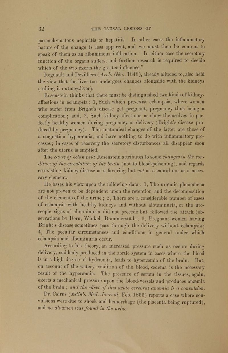 parenchymatous nephritis or hepatitis. In other cases the inflammatory nature of the change is less apparent, and we must then be content to speak of them as an albuminous infiltration. In either case the secretory function of the organs suffers, and further research is required to decide which of the two exerts the greater influence. Regnault and Devilliers (Arch. Gen., 1848), already alluded to, also held the view that the liver too undergoes changes alongside with the kidneys (calling it nutmeg-liver). Rosenstein thinks that there must be distinguished two kinds of kidney- affections in eclampsia: 1, Such which pre-exist eclampsia, where women who suffer from Bright's disease get pregnant, pregnancy thus being a complication ; and, 2, Such kidney-affections as show themselves in per- fectly healthy women during pregnancy or delivery (Blight's disease pro- duced by pregnancy). The anatomical changes of the latter are those of a stagnation hyperemia, and have nothing to do with inflammatory pro- cesses ; in cases of recovery the secretory disturbances all disappear soon after the uterus is emptied. The cause of eclampsia Rosenstein attributes to some changes in the con- dition of the circulation of the brain (not to blood-poisoning), and regards co-existing kidney-disease as a favoring but not as a causal nor as a neces- sary element. He bases his view upon the following data: 1, The uramiic phenomena are not proven to be dependent upon the retention and the decomposition of the elements of the urine ; 2, There are a considerable number of cases of eclampsia with healthy kidneys and without albuminuria, or the uro- scopic signs of albuminuria did not precede but followed the attack (ob- servations by Dorn, Winkel, Brammerstadt ; :!. Pregnant women having Bright's disease sometimes pass through the delivery without eclampsia; 4, The peculiar circumstances and conditions in general under which eclampsia and albuminuria occur. According to his theory, an increased pressure such as occurs during delivery, suddenly produced in the aortic system in cases where the blood is in a high degree of hydremia, leads to hyperemia of the brain. But, on account of the watery condition of the blood, oedema is the necessary result of the hyperemia. The presence of serum in the tissues, again, exerts a mechanical pressure upon the blood-vessels and produces anaemia of the brain ; and the effect of this acute cerebral anscmia is a convulsion. Dr. Cairns (Edinb. Med. Journal, Feb. 18GG) reports a case where con- vulsions were due to shock and hemorrhage (the placenta being ruptured), and no albumen teas found in the urine.