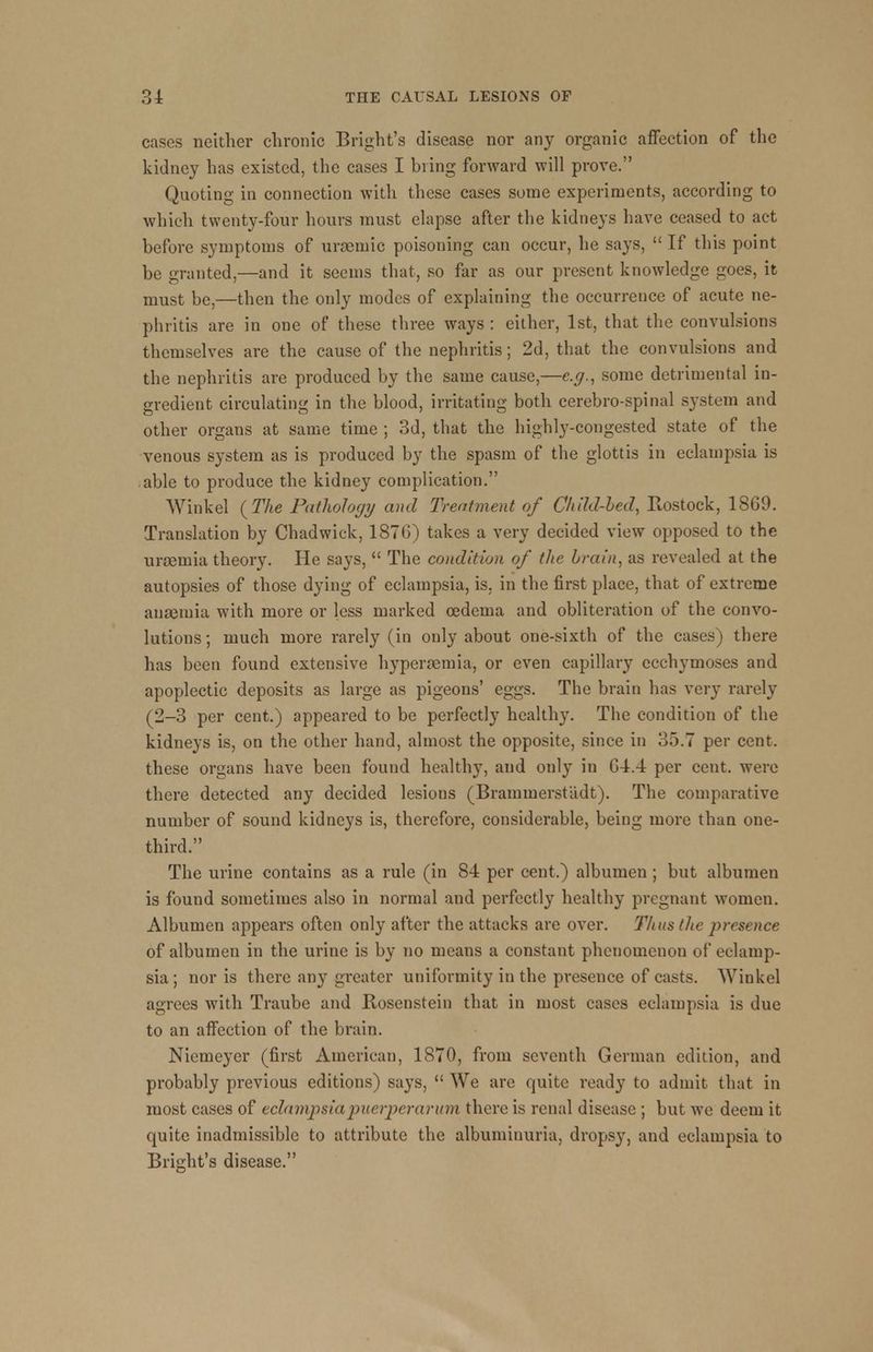 cases neither chronic Bright's disease nor any organic affection of the kidney has existed, the cases I bring forward will prove. Quoting in connection with these cases some experiments, according to which twenty-four hours must elapse after the kidneys have ceased to act before symptoms of uraemic poisoning can occur, he says, If this point be granted,—and it seems that, so far as our present knowledge goes, it must be,—then the only modes of explaining the occurrence of acute ne- phritis are in one of these three ways : either, 1st, that the convulsions themselves are the cause of the nephritis; 2d, that the convulsions and the nephritis are produced by the same cause,—e.g., some detrimental in- gredient circulating in the blood, irritating both cerebro-spinal system and other organs at same time ; 3d, that the highly-congested state of the venous system as is produced by the spasm of the glottis in eclampsia is able to produce the kidney complication. Wirikel {The Pathology and Treatment of Child-Led, Rostock, 1869. Translation by Chadwick, 1876) takes a very decided view opposed to the uraemia theory. He says, The condition of the brain, as revealed at the autopsies of those dying of eclampsia, is. in the first place, that of extreme anaemia with more or less marked oedema and obliteration of the convo- lutions ; much more rarely (in only about one-sixth of the cases) there has been found extensive hyperemia, or even capillary ecchymoses and apoplectic deposits as large as pigeons' eggs. The brain has very rarely (2-3 per cent.) appeared to be perfectly healthy. The condition of the kidneys is, on the other hand, almost the opposite, since in 35.7 per cent, these organs have been found healthy, and only in 64.4 per cent, were there detected any decided lesions (Brammerstadt). The comparative number of sound kidneys is, therefore, considerable, being more than one- third. The urine contains as a rule (in 84 per cent.) albumen; but albumen is found sometimes also in normal and perfectly healthy pregnant women. Albumen appears often only after the attacks are over. Thus the presence of albumen in the urine is by no means a constant phenomenon of eclamp- sia; nor is there any greater uniformity in the presence of casts. Winkel agrees with Traube and Rosenstein that in most cases eclampsia is due to an affection of the brain. Niemeyer (first American, 1870, from seventh German edition, and probably previous editions) says, We are quite ready to admit that in most cases of eclampsia puerper arum there is renal disease ; but we deem it quite inadmissible to attribute the albuminuria, dropsy, and eclampsia to Bright's disease.