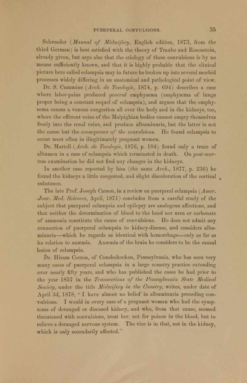 Schroeder (Manual of Midwifery, English edition, 1873, from the third German) is best satisfied with the theory of Traube and Ilosenstein, already given, but says also that the etiology of these convulsions is by no means sufficiently known, and that it is highly probable that the clinical picture here called eclampsia may in future be broken up into several morbid processes widely differing in an anatomical and pathological point of view. Dr. S. Cummins (Arch, de Tocologie, 1874, p. G94) describes a case where labor-pains produced general emphysema (emphysema of lungs proper being a constant sequel of eclampsia), and argues that the emphy- sema causes a venous congestion all over the body and in the kidneys, too, where the efferent veins of the Malpighian bodies cannot empty themselves freely into the renal veins, and produce albuminuria, but the latter is not the cause but the consequence of the convulsions. He found eclampsia to occur most often in illegitimately pregnant women. Dr. Martell (Arch, de Tocologie, 1876, p. 184) found only a trace of albumen in a case of eclampsia which terminated in death. On post-mor- tem examination he did not find any changes in the kidneys. In another case reported by him (the same Arch., 1877, p. 23G) he found the kidneys a little congested, and slight discoloration of the cortical substance. The late Prof. Joseph Carson, in a review on puerperal eclampsia (Amer. Jour. Med. Sciences, April, 1871) concludes from a careful study of the subject that puerperal eclampsia and epilepsy are analogous affections, and that neither the determination of blood to the head nor urea or carbonate of ammonia constitute the cause of convulsions. He does not admit any connection of puerperal eclampsia to kidney-disease, and considers albu- minuria—which he regards as identical with hemorrhage—only as far as its relation to amemia. Anamiia of the brain he considers to be the causal lesion of eclampsia. Dr. Hiram Corson, of Conshohocken, Pennsylvania, who has seen very many cases of puerperal eclampsia in a large country practice extending over nearly fifty years, and who has published the cases he had prior to the year 1857 in the Transactions of the Pennsylvania State Medical Society, under the title Midwifery in the Country, writes, under date of April 3d, 1878, I have almost no belief in albuminuria preceding con- vulsions. I would in every case of a pregnant woman who had the symp- toms of deranged or diseased kidney, and who, from that cause, seemed threatened with convulsions, treat her, not for poison in the blood, but to relieve a deranged nervous system. The vice is in that, not in the kidney, which is only secondarily affected.