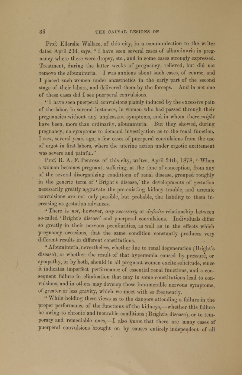 Prof. Ellerslie Wallace, of this city, in a communication to the writer dated April 23d, says, I have seen several cases of albuminuria in preg- nancy -where there were dropsy, etc., and in some cases strongly expressed. Treatment, during the latter weeks of pregnancy, relieved, but did not remove the albuminuria. I was anxious about such cases, of course, and I placed such women under anaesthetics in the early part of the second stage of their labors, and delivered them by the forceps. And in not one of these cases did I see puerperal convulsions. I have seen puerperal convulsions plainly induced by the excessive pain of the labor, in several instances, in women who had passed through their pregnancies without any unpleasant symptoms, and in whom there might have been, more than ordinarily, albuminuria. But they showed, during pregnancy, no symptoms to demand investigation as to the renal function. I saw, several years ago, a few cases of puerperal convulsions from the use of ergot in first labors, where the uterine action under ergotic excitement was severe and painful. Prof. R. A. F. Penrose, of this city, writes, April 24th, 1878, When a woman becomes pregnant, suffering, at the time of conception, from any of the several disorganizing conditions of renal disease, grouped roughly in the generic term of ' Bright's disease,' the developments of gestation necessarily greatly aggravate the pre-existing kidney trouble, and urfemic convulsions are not only possible, but probable, the liability to them in- creasing as gestation advances. There is not, however, any necessary or definite relationship between so-called ' Bright's disease' and puerperal convulsions. Individuals differ so greatly in their nervous peculiarities, as well as in the effects which pregnancy occasions, that the same condition constantly produces very different results in different constitutions. Albuminuria, nevertheless, whether due to renal degeneration (Bright's disease), or whether the result of that hyperemia caused by pressure, or sympathy, or by both, should in all pregnant women excite solicitude, since it indicates imperfect performance of essential renal functions, and a con- sequent failure in elimination that may in some constitutions lead to con- vulsions, and in others may develop those innumerable nervous symptoms, of greater or less gravity, which we meet with so frequently. While holding these views as to the dangers attending a failure in the proper performance of the functions of the kidneys,—whether this failure be owing to chronic and incurable conditions (Bright's disease), or to tem- porary and remediable ones,—I also know that there are many cases of puerperal convulsions brought on by causes entirely independent of all