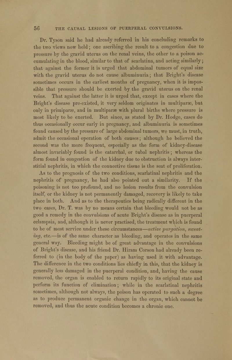 Dr. Tyson said he had already referred in his concluding remarks to the two views now held ; one ascribing the result to a congestion due to pressure by the gravid uterus on the renal veins, the other to a poison ac- cumulating in the blood, similar to that of scarlatina, and acting similarly ; that against the former it is urged that abdominal tumors of equal size with the gravid uterus do not cause albuminuria; that Bright's disease sometimes occurs in the earliest months of pregnancy, when it is impos- sible that pressure should be exerted by the gravid uterus on the renal veins. That against the latter it is urged that, except in cases where the Bright's disease pre-existed, it very seldom originates in multiparas, but only in primiparse, and in multipara with plural births where pressure is most likely to be exerted. But since, as stated by Br. Hodge, cases do thus occasionally occur early in pregnancy, and albuminuria is sometimes found caused by the pressure of large abdominal tumors, we must, in truth, admit the occasional operation of both causes; although he believed the second was the more frequent, especially as the form of kidney-disease almost invariably found is the catarrhal, or tubal nephritis ; whereas the form found in congestion of the kidney due to obstruction is always inter- stitial nephritis, in which the connective tissue is the seat of proliferation. As to the prognosis of the two conditions, scarlatinal nephritis and the nephritis of pregnancy, he had also pointed out a similarity. If the poisoning is not too profound, and no lesion results from the convulsion itself, or the kidney is not permanently damaged, recovery is likely to take place in both. And as to the therapeutics being radically different in the two cases, Dr. T. was by no means certain that bleeding would not be as good a remedy in the convulsions of acute Bright's disease as in puerperal eclampsia, and, although it is never practised, the treatment which is found to be of most service under these circumstances—active purgation, sweat- ing, etc.—is of the same character as bleeding, and operates in the same general way. Bleeding might be of great advantage in the convulsions of Bright's disease, and his friend Dr. Hiram Corson had already been re- ferred to (in the body of the paper) as having used it with advantage. The difference in the two conditions lies chiefly in this, that the kidney is generally less damaged in the puerperal condition, and, having the cause removed, the organ is enabled to return rapidly to its original state and perform its function of elimination ; while in the scarlatinal nephritis sometimes, although not always, the poison has operated to such a degree as to produce permanent organic change in the organ, which cannot be removed, and thus the acute condition becomes a chronic one.