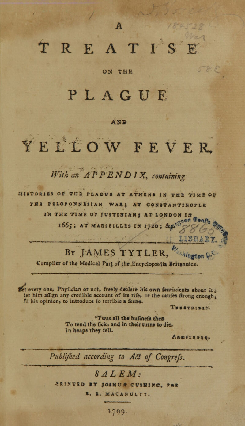 A TREAT I S E ON THK PLAGUE AND te i;l o w f e v e r/ Wither. APPENDIX, containing HISTORIES OF TH! PLACVB AT ATHINI IN TMfi TIME OE TM8 FELOPONNSSIAN WARj AT CONSTANTINOPLE IN THE TIME OF JUSTINIAN) AT LONDON IN 1665; AT MARSEILLES IN IJ20; &jf?u 0'\.J ^ n A t> y . By J A MES TYTLER, ^mn^tTl g£ Compiler of the Medical Part of the Encyclopaedia Britannic*.. fet every one, Phyfician or not. freely declare his own Sentiments about it 2 let him aflign any credible account of its rife, or the caufes ftrong enough) fit liis opinion, to introduce fo terrible a feene. TxV«YDl»t*, •Twas all the bufinefi thea To tend the lick, and in their turn* to die. In heaps they fell. PabliJIied according to Acl of Congrefs, SALEM: >Rt*TSD IT JOIN V.* CUSHINC, F«» *. B. MACANULTT. l7,;