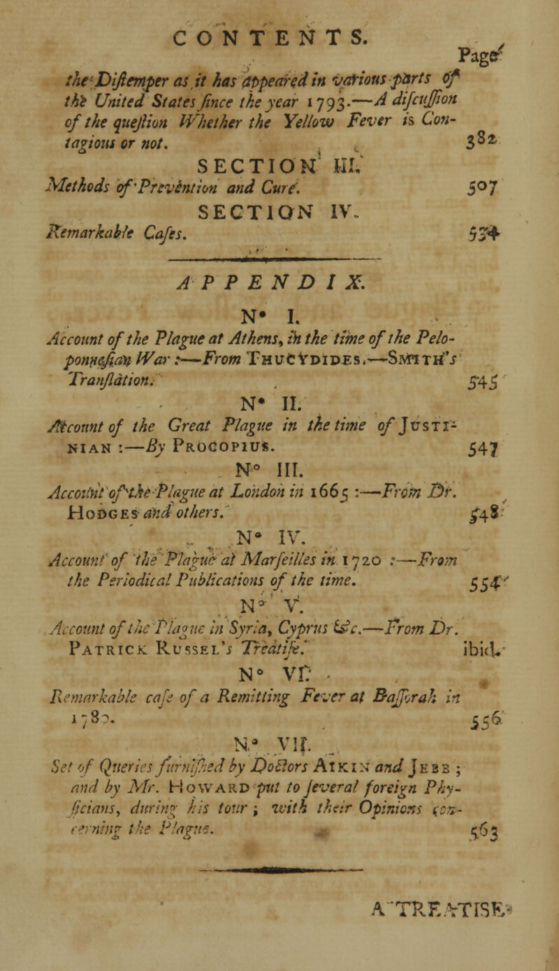 C ON TENTS. Page/ tht'Diftmper as,it has appeared in vaf ions parts of the United States Jince the year 1793.—A difcujfon ofthe quejlion Whether the Yellow Fever is Con- tagions or not. t 3°2 SECTION1 Uti Methods of'Prevention and Cure'. 5°7 SECTION IV. Remarkable Cafes. 5J4 APPENDIX. N# h Account of the Plague at Athens, in the time of the Pelo- ponnefian War:—From ThucVdides,—Sivrath's Tranjldtion. 545 N« II. Atcount of the Great Plague in the time of Justi- nian :—By Procopius. 547 N° III. Account of the Plague at London in 1665 :—From 3r. H oDg e s and others. £48 • Na IV. Account' of 'the Plague at Marfeilles in 1720 :—From the Periodical Publications of the time. $54' N*' V. Account of the Plague in Syria, Cyprus t£c.—From Dr. Patrick Russel'j Trcdtije. ib'ui. N° VI: • Remarkable cafc of a Remitting Fever at Bajftrah in N-v vir. Set of Qtteries fitrntfhedby Qo&ors At kin and Jebb ; and by Mr. Howard put to Jeveraf foreign Phy- ficiausy during his tour; with ther Opinions \oifr ning the Ptagtt*. 1563 A'TPvE.VTrSK-