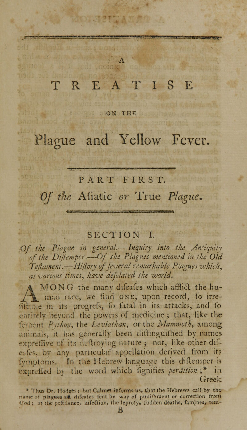 TREATISE ON THE Plague and Yellow Fever. PART FIRST. Of the Afiatic or True Plague. SECTION L Of the Plague in general.—Inquiry into the Antiquity of the Dijiempcr.—Of the Plagues me-ntioned in the Old Je'(lament.—Hi (lory of fever al remarkable Plagues which, at various times, have deflated the world. MONG the many difeafes which afflict the hu- man race, we find one, upon record, To irre- frtiirjie in its progrefs, fo fatal in its attacks, and To entirely beyond the powers of medicine ; that, like the ferpent Python* the Leviathan, or the Mammoth, among animals, it has generally been diftinguifhed by names expreflive of its deftroying nature ; not, like other dif- eafes, by any particular appellation derived from its fymptoms. In the Hebrew language this chftemper is exprefled by the word which fignifies perdition-* in Greek * Thus Dr. TTorl^ts; hut Calmrt informs us, that the Hebrews call by the name of pln^vies aH difeafes lent by way ot pumihracnt or correction from Cod i as :l>c pcftilenee, infeflion, the leprofyi fudden death*, famjnesi tcm- B