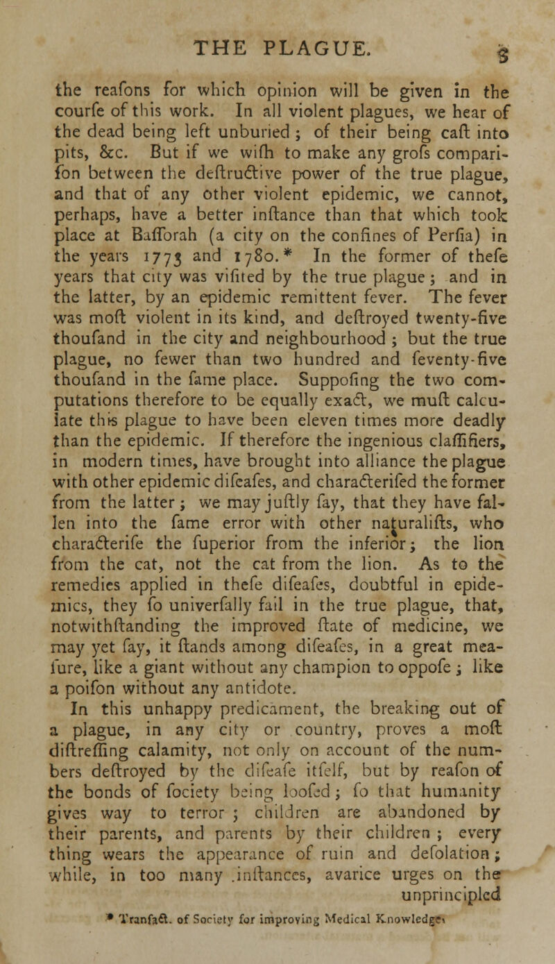 the reafons for which opinion will be given in the courfe of this work. In all violent plagues, we hear of the dead being left unburied ; of their being caft into pits, &c. But if we wifh to make any grofs cornpari- fon between the deftructive power of the true plague, and that of any other violent epidemic, we cannot, perhaps, have a better inftance than that which took place at Baflbrah (a city on the confines of Perfia) in the years 1773 and 1780.* In the former of thefe years that city was vifited by the true plague; and in the latter, by an epidemic remittent fever. The fever was moft violent in its kind, and deftroyed twenty-five thoufand in the city and neighbourhood ; but the true plague, no fewer than two hundred and feventy-five thoufand in the fame place. Suppofing the two com- putations therefore to be equally exact, we mud calcu- late this plague to have been eleven times more deadly than the epidemic. If therefore the ingenious claflifiers, in modern times, have brought into alliance the plague with other epidemic difcafes, and characterifed the former from the latter; we mayjuftly fay, that they have fal- len into the fame error with other naturalifts, who characterife the fuperior from the inferior; the lion from the cat, not the cat from the lion. As to the remedies applied in thefe difeates, doubtful in epide- mics, they fo univerfally fail in the true plague, that, notwithstanding the improved ftate of medicine, we may yet fay, it (lands among difeafes, in a great mea- fure, like a giant without any champion to oppofe ; like a poifon without any antidote. In this unhappy predicament, the breaking out of a plague, in any city or country, proves a moft diftreffing calamity, not only on account of the num- bers deftroyed by the clifeafe itfelf, but by reafon of the bonds of fociety being looted; (o that humanity gives way to terror ; children are abandoned by their parents, and parents by their children ; every thing wears the appearance of ruin and defolation; while, in too many .inftances, avarice urges on the unprincipled * Tranfaft. of Society for improving Medical Knowledge*