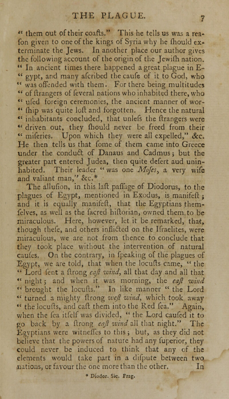  them out of their coafts. This he tells us was a rea- fon given to one of the kings of Syria why he fhould ex- terminate the Jews. In another place our author gives the following account of the origin of the Jewifh nation.  In ancient times there happened a great plague in E-  gypt, and many afcribed the caufe of it to God, who  was offended with them. For there being multitudes *' of ftrangers of feveral nations who inhabited there, who ** ufed foreign ceremonies, the ancient manner of wor-  (hip was quite loft and forgotten. Hence the natural  inhabitants concluded, that unlefs the ftrangers were  driven out, they (hould never be freed from their  miferies. Upon which they were all expelled, &c. He then tells us that fome of them came into Greece under the conduct of Danaus and Cadmus; but the greater part entered Judea, then quite defert aud unin- habited. Their leader  was one JWofesy a very wife and valiant man, &c* The allufion, in this laft paffage of Diodorus, to the plagues of Egypt, mentioned in Exodus, is manifeft j and it is equally manifeft, that the Egyptians them- felves, as well as the facred hiftorian, owned them, to be miraculous. Here, however, let it be remarked, that, though thefe, and others inflicted on the Ifraelites, were miraculous, we are not from thence to conclude that they took place without the intervention of natural caufes. On the contrary, in fpeaking of the plagues of Egypt, we are told, that when the locufts came,  the  Lord fent a ftrong eaji wind, all that day and all that  night j and when it was morning, the eaji wind  brought the locufts. In like manner  the Lord  turned a mighty ftrong weft wind, which took away  the locufts, and caft them into the Red fea. Again, when the fca itfelf was divided,  the Lord caufed it to go back by a ftrong eaji zvind all that night. The Egyptians were witneffes to this; but, as they did not believe that the powers of nature had any fuperior, they could never be induced to think that any of the elements would take part in a difpute between two nations, or favour the one more than the other. In * Diodor. Sic. frag.