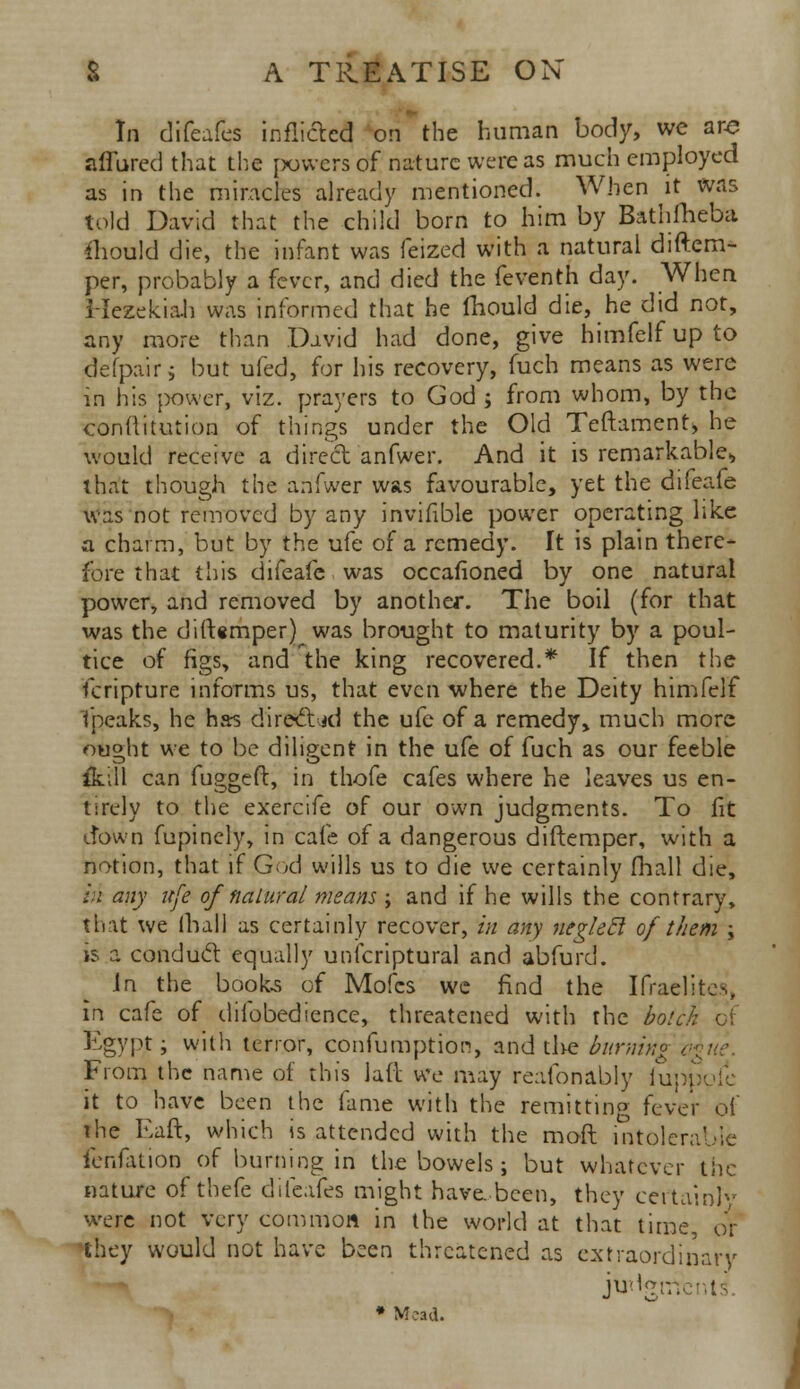 In difeafes inflicted on the human body, we are affured that the powers of nature were as much employed as in the miracles already mentioned. When it was told David that the child born to him by Bathfheba. ihould die, the infant was feized with a natural diftcm- per, probably a fever, and died the feventh day. When Hezekiab was informed that he fiiould die, he did not, any more than David had done, give himfelf up to defpair; but ufed, for his recovery, fuch means as were in his power, viz. prayers to God ; from whom, by the conflitmion of things under the Old Teftament, he would receive a dire'et anfwer. And it is remarkable* that though the anfwer was favourable, yet the difeafe was not removed by any invifible power operating like a charm, but by the ufe of a remedy. It is plain there- fore that this difeafe was occasioned by one natural power, and removed by another. The boil (for that was the dift«mper)^ was brought to maturity by a poul- tice of figs, and the king recovered.* If then the fcripture informs us, that even where the Deity himfelf fpeaks, he has directed the ufe of a remedy, much more ou^ht we to be diligent in the ufe of fuch as our feeble ik.i.11 can fugged, in thofe cafes where he leaves us en- tirely to the exercife of our own judgments. To fit down fupinely, in cafe of a dangerous diftemper, with a notion, that if God wills us to die we certainly fhall die, hi any ufe ofnatural means ; and if he wills the contrary, that we mall as certainly recover, in any neglefl of them ; is a conduct equally unicriptural and abfurd. in the books of Mofcs we find the IrraeUtes, in cafe of difobedience, threatened with the botch Egypt; with tenor, confumption, and the burning < From the name of this laft we may reafonably iuppoie it to have been the fame with the remitting fever oi' the Eaft, which is attended with the mod intolerable fenfation of burning in the bowels ; but whatever the nature of thefe difeafes might have..been, they certainly were not very common in the world at that time, or they would not have been threatened as extraordinary judgments * Mead.
