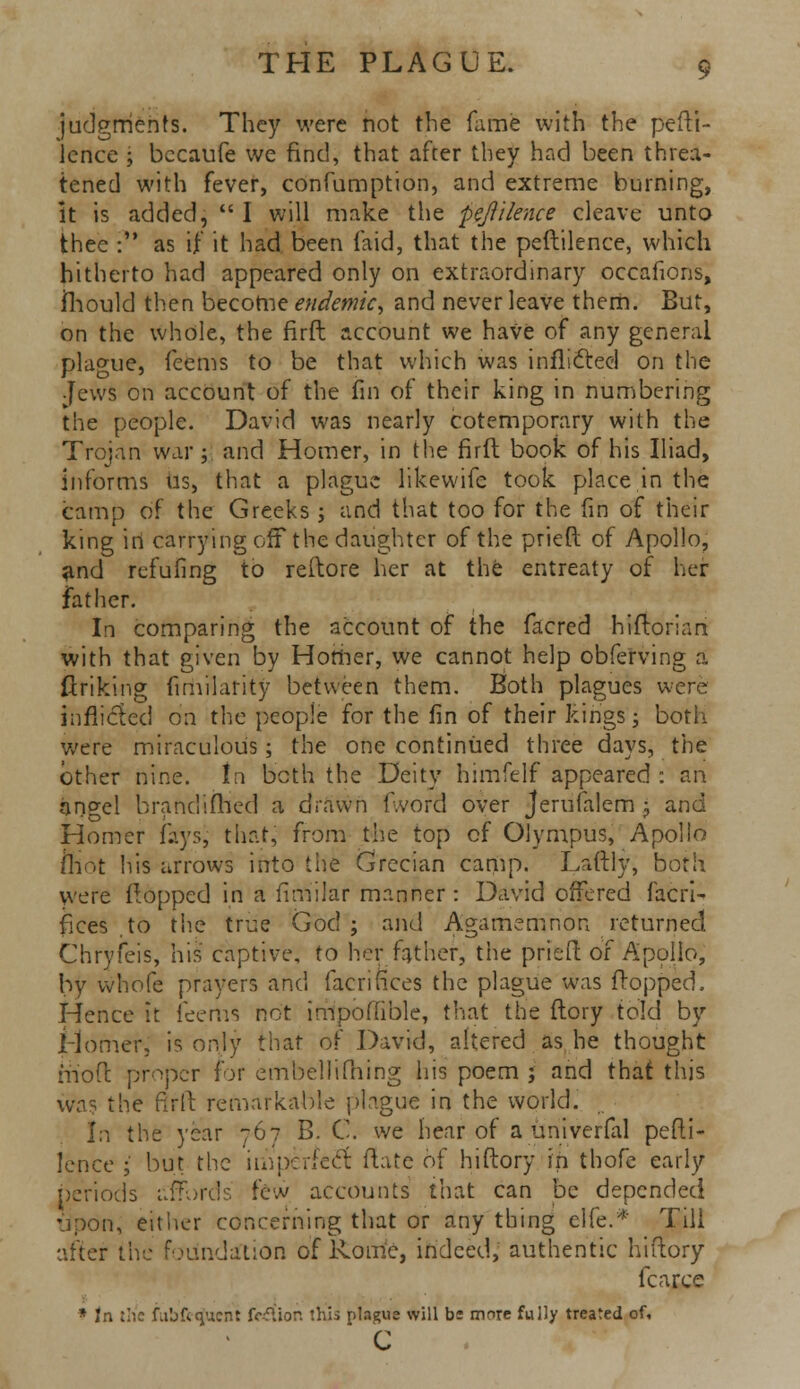 judgments. They were not the fame with the pefti- Jcnce ; becaufe we find, that after they had been threa- tened with fever, confumption, and extreme burning, it is added,  I will make the -pejillence cleave unto thee : as if it had been laid, that the peftilence, which hitherto had appeared only on extraordinary occafions, mould then become endemic, and never leave them. But, on the whole, the firft account we haVe of any general plague, feems to be that which was inflicted on the Jews on account of the fin of their king in numbering the people. David was nearly cotemporary with the Trojan war; and Homer, in the firft book of his Iliad, informs us, that a plague likewife took place in the camp of the Greeks ; and that too for the fin of their king in carrying off the daughter of the pried of Apollo, ^nd refufing to reftore her at the entreaty of her father. In comparing the account of the facred hiftorian with that given by Homer, we cannot help obferving a Unking fimilarity between them. Both plagues were inflicted on the people for the fin of their kings; both were miraculous; the one continued three days, the other nine, tn both the Deity himfelf appeared : an angel branclifhed a drawn fword over Jerufalem; and Homer faysj that, from the top of Olympus, Apollo mot his arrows into the Grecian camp. Laftly, both were Hopped in a fimilar manner : David offered facri- flees .to the true God; and Agamemnon returned Chryfeis, his captive, to her father, the pried of Apollo, by whole prayers and facrifices the plague was flopped. Hence it feems not impoffible, that the ftory told by Homer, is only that of David, altered as he thought hi oft proper for embellifhing his poem ; and that this was the firft remarkable plague in the world. In the year -767 B. C. we hear of a univerfal pefti- lence ; but the imperfect ftatc of hiftory in thofe early periods affords few accounts that can be depended upon, either concerning that or any thing elfe.* Till after the foundation of Rome, indeed, authentic hiftory fcarce * In uic iubfecjuent fWtion this plague will be more fully treated of, c