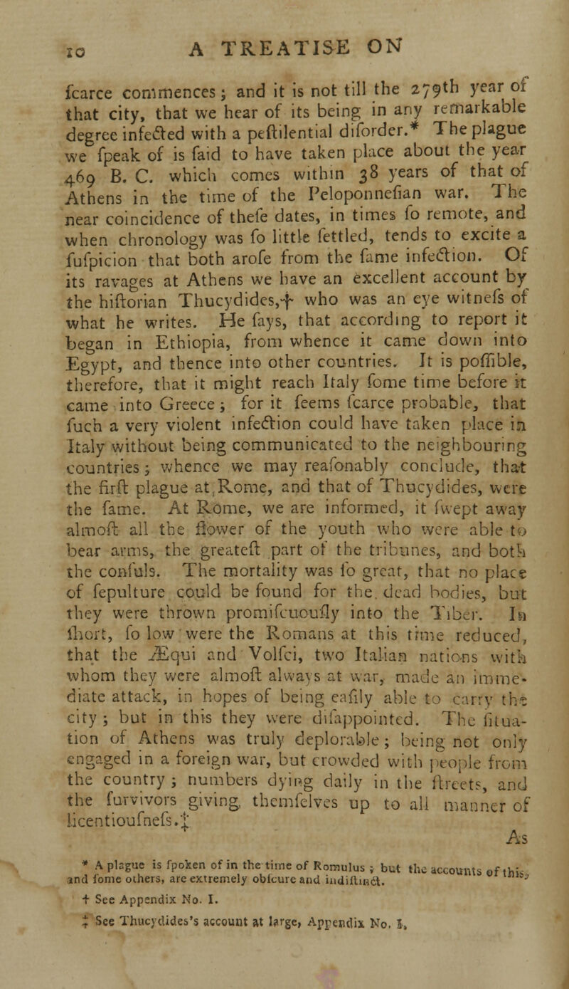 fcarce commences; and it is not till the 279th year of that city, that we hear of its being in any remarkable degree infected with a peftilential diforder.* The plague we fpeak of is faid to have taken place about the year 469 B. C. which comes within 38 years of that of Athens in the time of the Pcloponnefian war. The near coincidence of thefe dates, in times fo remote, and when chronology was fo little fettled, tends to excite a fufpicion that both arofe from the fame infection. Of its ravages at Athens we have an excellent account by the hiftorian Thucydides,-f who was an eye witnefs of what he writes. He fays, that according to report it began in Ethiopia, from whence it came down into Egypt, and thence into other countries. It is poffible, therefore, that it might reach Italy fome time before it came into Greece i for it feems fcarce probable, that fuch a very violent infection could have taken place ill Italy without being communicated to the neighbouring countries; whence we may reafonably conclude, that the firft plague at,Rome, and that of Thucydides, were the fame. At Rome, we are informed, it (wept away almoft all the flower of the youth who were able to bear arms, the greateft part of the tribunes, and both the confute. The mortality was fo great, that no place of fepulture could be found for the, dead bodies, but they were thrown promifcuouily into the Tiber. la ftiort, fo low were the Romans at this time reduced, that the JEqu\ and Volfci, two Italian nations with whom they were almoft always at war, made an imme- diate attack, in hopes of being eafily able to carry tht city; but in this they were difappointed. The iitua- tion of Athens was truly deplorable; being not only engaged in a foreign war, but crowded with people from the country ; numbers dying daily in the ftreets, and the furvivors giving, themfelves up to all manner of licentioumefs.t * As ♦ A plague is fpoken of in the time of Romulus ; but the accounts eflhk ind iome others, are extremely obicureand iudiitindt. + See Appendix No. I. ^ See Thucydides's account at l?rge, Appendix No. I,