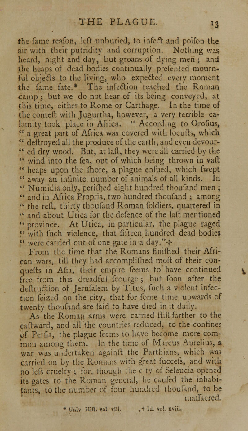 the fame reafon, left unburied, to infect and poifon the air with their putridity and corruption. Nothing was heard, night and day, but groans of dying men ; and the heaps of dead bodies continually prefented mourn- ful objects to the living, who expected every moment the fame fate.* The infection reached the Roman camp ; but we do not hear of its being conveyed, at this time, cither to Rome or Carthage. In the time of the conteft with Jugurtha, however, a very terrible ca- lamity took place in Africa.  According to Orofius,  a great part of Africa was covered with locufts, which  deftroyed all the produce of the earth, and even devour-  ed dry wood. But, at laft, they were all carried by the  wind into the fea, out of which being thrown in vaft  heaps upon the more, a plague enfued, which fwept  away an infinite number of animals of all kinds. In 4< Numidia only, perifhed eight hundred thoufand men ;  and in Africa Propria, two hundred thoufand ; among  the reft, thirty thoufand Roman foldiers, quartered in  and about Utica for the defence of the laft mentioned  province. At Utica, in particular, the plague raged ?' with fuch violence, that fifteen hundred dead bodies *' were carried out of one gate in a day.-}* From the time that the Romans finifhed their Afri- can wars, till they had accomplished moft of their con- quers in Afia, their empire feems to have continued free from this dreadful fcourge ; but foon after the deftru&ion of Jerufalem by Titus, fuch a violent infec- tion feized on the city, that for fome time upwards of twenty thoufand are (aid to have died in it daily. As the Roman arms were carried ftill farther to the eaftward, and ail the countries reduced, to the confines of Perfia, the plague feems to have become more com- mon among them. In the time of Marcus Aurelius, a war was undertaken againft the Parthians, which was carried on by the Romans with great fuccefs, and with no lefs cruelty ; for, though the city of Selcucia opened its gates to the Roman genera], he caufed the inhabi- tants, to the number of four hunched thoufand, to be maflacred, * Uaiv. Hift. vol. \iii. ,+ Id. Vol. xviii.