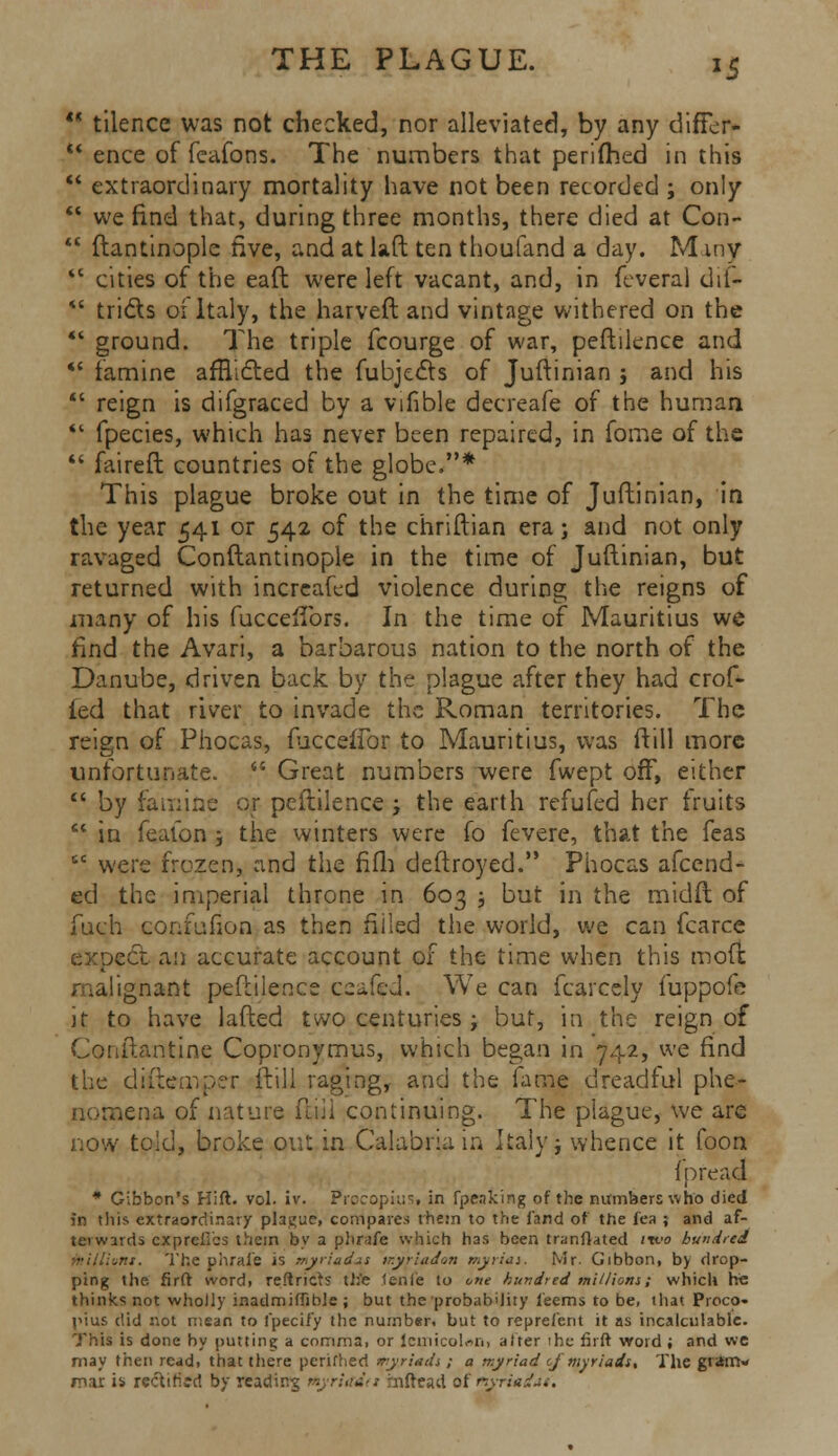 *5  tilence was not checked, nor alleviated, by any difFer- *' ence of fcafons. The numbers that perifhed in this  extraordinary mortality have not been recorded ; only  we find that, during three months, there died at Con-  ftantinople five, and at laft ten thoufand a day. M iny  cities of the eaft were left vacant, and, in feveral dif-  tridls oi Italy, the harveft and vintage withered on the *' ground. The triple fcourge of war, peftilence and  famine afflicted the fubjects of Juftinian j and his  reign is difgraced by a vifible decreafe of the human *' fpecies, which has never been repaired, in fome of the  faireft countries of the globe.* This plague broke out in the time of Juftinian, in the year 541 or 542 of the chriftian era; and not only ravaged Conftantinople in the time of Juftinian, but returned with incrcafcd violence during the reigns of many of his fucceftbrs. In the time of Mauritius we find the Avari, a barbarous nation to the north of the Danube, driven back by the plague after they had crof- ted that river to invade the Roman territories. The reign of Phocas, fucceffor to Mauritius, was ftill more unfortunate.  Great numbers were fwept off, either  by famine or peftilence ; the earth refufed her fruits  in feafon j the winters were fo fevere, that the feas cc were frozen, and the fifh deftroyed. Phocas afcend- ed the imperial throne in 603 5 but in the midft of fuch confufion as then filled the world, we can fcarce expect an accurate account of the time when this mofi malignant peftilence qeafed. We can fcarcely fuppofe it to have lafted two centuries ; bur, in the reign of Conftantine Copronymus, which began in 742, we find the dijftemper ftill raging, and the fame dreadful phe- nomena of nature ftill continuing. The plague, we are now told, broke out in Calabria in Italy; whence it foon fpread * Gibbon's Hift. vol. iv. Procopiusi in fpeaking of the numbers who died in this extraordinary plague, compares them to the land of the fea ; and af- terwards cxpreii'cs them by a phrafe which has been tranflated two hundred -r.s. The phrai'e is myriadas mypadon myrias. Mr. Gibbon, by drop- ping the firft word, reftricts th'e lenfe to one hundred millions; which he thinks not wholly inadmiffible; but the probability i'eems to be, that Proco- i>ius did not mean to fpecify the number, but to represent it as incalculable. This is done by putting a comma, or icmicolnn, alter ihe firft word ; and we may then read, that there perifhed myriads ; a myriad cj myriads. The gram- mar is rectified by readtrrg myriada infttad of nyrimdat'.
