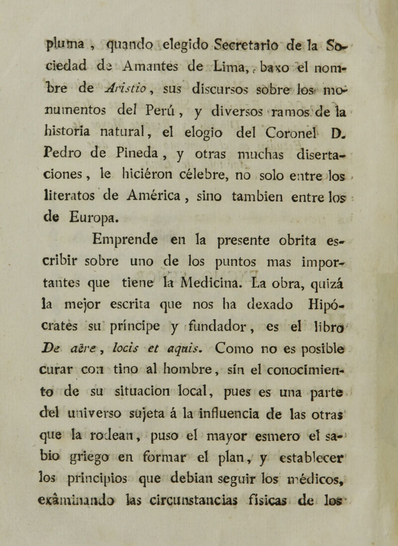 pluma , quando elegido Secretario de la So- ciedad ds Amantes de Lima, - bauo el nom- bre de Aristio, sus discursos sobre los- mo- numentos del Perú, y diversos ramos de la historia natural, el elogio del Coronel D. Pedro de Pineda, y otras muchas diserta- ciones , le hicieron célebre, no solo entre los literatos de América , sino también entre los de Europa. Emprende en la presente obrita es- cribir sobre uno de los puntos mas impor- tantes que tiene la Medicina. La obra, quizá la mejor escrita que nos ha dexado Hipó- crates su príncipe y fundador, es el libro De acre, locis et aquis. Como no es posible curar con tino al hombre, sin el conocimien- to de su situación local, pues es una parte del universo sujeta á la influencia de las otras que la rodean, puso el mayor esmero el sa- bio griego en formar eí plan, y establecer los principios que debian seguir los médicos, examinando las circunstancias físicas de los