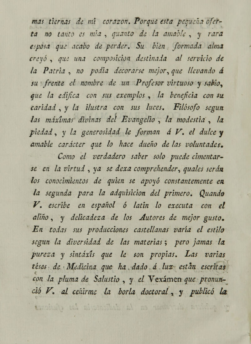 mas tiernas de mí corazón. Porque esta pequeña ofer- ta no tant? es ruta , guanta d¿ la amable , y rara espasa que acabo de perder. Su bien formada alma creyó , que una composición destinada al servicio de la Patria , no podía decorarse mejor, que llevando d su frente el nombre de un Profesor virtuoso y sabia^ que la edifica con sus exemplos , la beneficia con su caridad, y la ilustra con sus luces. Filósofo según las máximas divinas del Evangelio , la modestia , la piedad, y la generosidad le forman á V. el dulce y amable carácter que lo hace dueño de las voluntades» Como el verdadero saber solo puede cimentar* se en la virtud , ya se dexa comprehender, quales serán los conocimientos de quien se apoyó constantemente en la segunda para la adquisición del primero. Quando V. escribe en español ó latin lo executa con el aliño, y delicadeza de los Autores de mejor gusta. En todas sus producciones castellanas varía el estila según la diversidad de las materias; pero jamas la pureza y sintaxis que le son propias. Las varias teses de Medicina que ha. dado á luz están escritas con la pluma de Salustia , y el Vexámen que pronun- ció V. al ceñirme la borla, doctoral „ y publicó la