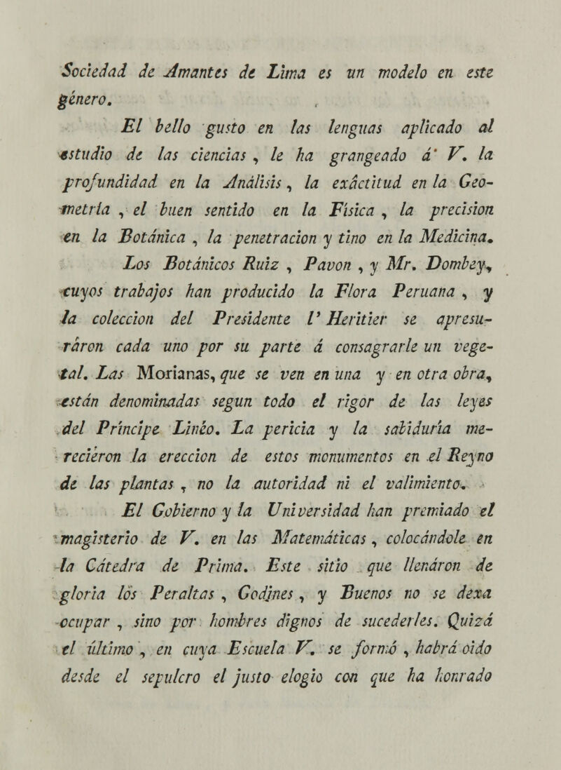 Sociedad de simantes de Lima es un modelo en este género. El bello gusto en las lenguas aplicado al estudio de las ciencias , le ha grangeado a V. la. profundidad en la Análisis, la exactitud en la Geo- metría , el buen sentido en la Física , la precisión en la Botánica , la penetración y tino en la Medicina» Los Botánicos Ruiz , Pavón , y Mr. Dombeyy tuyos trabajos han producido la Flora Peruana , y la colección del Presidente V Hiritier se apresu- raren cada uno por su parte á consagrarle un vege- tal. Las Moría ñas, que se ven en una y en otra obra^ restan denominadas según todo el rigor de las leyes del Principe Lineo. La pericia y la sabiduría me- recieron la erección de estos monumentos en .el Peyno de las plantas T no la autoridad ni el valimiento. El Gobierno y la Universidad han premiado el \ magisterio de V. en las Matemáticas, colocándole en -la Cátedra de Prima. Este sitio que llenaron de gloria los Peraltas , Godjnes, y Buenos no se dexa ocupar , sino por hombres dignos de sucederles. Quizá el último , en cuya Escuela V. se formó , habrá oido desde el sepulcro el justo elogio con que ha honrado