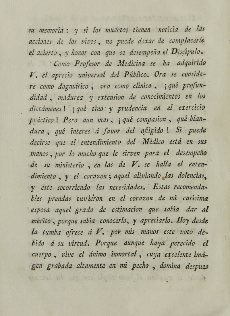 su memoria : y si los muertos tienen noticia de las acciones de los vivos, no puede dexar de complace/le el acierto , y honor con que se desempeña el Discípulo. ' Como Profesor de Medicina se ha adquirido V. el aprecio universal del Público, Ora se conside- re como dogmático , ora como clínico , ¡ qué profun- didad , madurez y extensión de conocimientos en los dictámenes \ \ qué tino y prudencia en el exercicio práctico ! Pero aun mas, ¡ qué compasión , qué blan- dura , qué interés á favor del afligido \ Si puede decirse que el entendimiento del Medico está en sus manos, por lo mucho que le sirven para el desempeño de su ministerio , en las de V. se halla el enten- dimiento , y el corazón; aquel aliviando las dolencias^ y este socorriendo las necesidades. Estas recomenda- bles prendas tuvieron en el corazón de mi carísima esposa aquel grado de estimación que sabía dar al mérito , porque sabía conocerlo, y apreciarlo. Hoy desde la tumba ofrece á V. por mis manos este voto de- bido á su virtud. Porque aunque haya perecido el cuerpo , vive el ánimo inmortal, cuya excelente ima- gen grabada, altamente en mi pecho 0 domina después