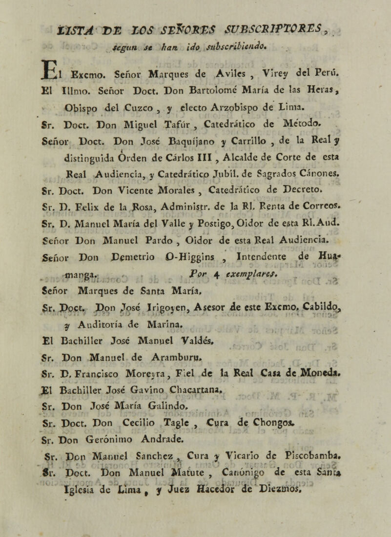 USTADE ZOS SE&ORT.S SUBSCRIPTORES„ según se han. ido subscribiendo» E 1 Excmo. Señor Marques de Aviles , Virey del Peni. El Illmo. Señor Doct. Don Bartolomé María de las Heras, Obispo del Cuzco , y electo Arzobispo de Lima. Sr. Doct. Don Miguel Tafúr , Catedrático de Método. Señor Doct. Don José Baquíjano y Carrillo , de la Real y distinguida Orden de Cirios III , Alcalde de Corte de esta Real Audiencia, y Catedrático Jubil. de Sagrados Cánones. Sr. Doct. Don Vicente Morales , Catedrático de Decreto. Sr. D. Félix de la Rosa, Administr. de la Rl, Renta de Correos. Sr. D. Manuel María del Valle y Postigo, Oidor de esta Rl.Aud. Señor Don Manuel Pardo , Oidor de esta Real Audiencia. Señor Don Demetrio O-Higgins , Intendente de Hua- manea. Por 4 exemplares. Señor Marques de Santa María, Sr. Doct. Don José Irigoyen, Asesor ie este Excmo. Cabildo, y Auditoría de Marina. El Bachiller José Manuel Valdés, Sr. Don Manuel de Aramburu, Sr. D. Francisco Morevra, Fiel de la Real Caía de Moneda. El Bachiller José Gavino Chacartana» Sr. Don José María Galindo, Sr. Doct. Don Cecilio Tagle , Cura de Chongos» Sr. Don Gerónimo Andrade. Sr. Don Manuel Sánchez, Cura y Vicario de Piscobamba. Sr. Doct. Don Manuel Matute , Canónigo de esta Sane» Iglesia de Lima , y Juez Hacedor de Diezmos»