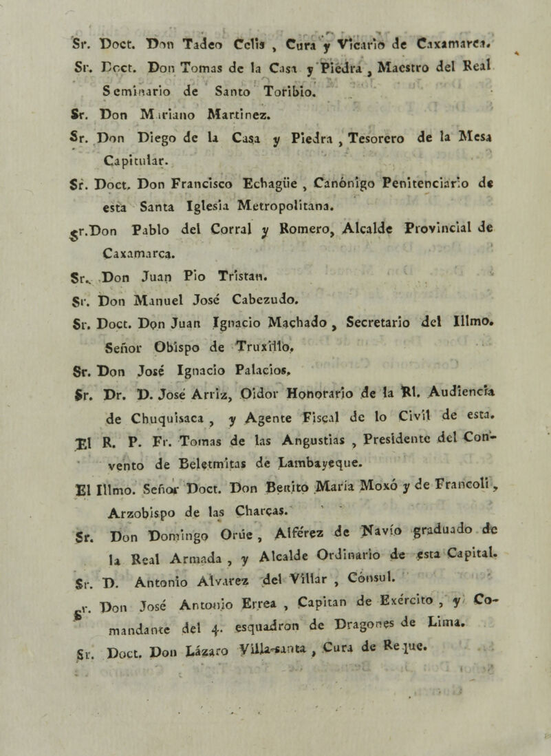 Sr. Doct. D™ Tadeo Celia , Cura y Vicario de Caxamarci. Sr. Dcct. Don Tomas de la Osa y Piedra , Maestro del Real Seminario de Santo Toribio. Sr. Don M iriano Marti nez. Sr. Don Diego de la Casa y Piedra , Tesorero de la Mesa Capitular. Sr. Doct. Don Francisco Echagiie , Canónigo Penitenciario d« esta Santa Iglesia Metropolitana. <r.Don Pablo del Corral y Romero, Alcalde Provincial de Caxamarca. Su Don Juan Pió Tristan. Sr. Don Manuel José Cabezudo. Sr. Doct. Don Juan Ignacio Machado , Secretario del Ilimo. Señor Obispo de TruxiHó. Sr. Don José Ignacio Palacios, Sr. Dr. D. José Arriz, Oidor Honorario de la W. Audiencia de Chuquisaca , y Agente Fiscal de lo Civil de esta. £1 R. P- F'r. Tomas de las Angustias , Presidente del Con- vento de Beletmitas de Lambayeque. El Illmo. Señor Doct. Don Benito María Moxó y de Francoli, Arzobispo de las Charcas. Sr. Don Domingo Orúe , Alférez de Navio graduado de la Real Armada , y Alcalde Ordinario de esta Capital. Sr. D. Antonio Alvares del Villar , Cónsul, v. Don José Antonio Enea , Capitán de Exército , y Co- mandante del 4. esquadron de Dragones de Lima. Si. Doct. Don Lázaro Villa-santa , Cura de Re pe.