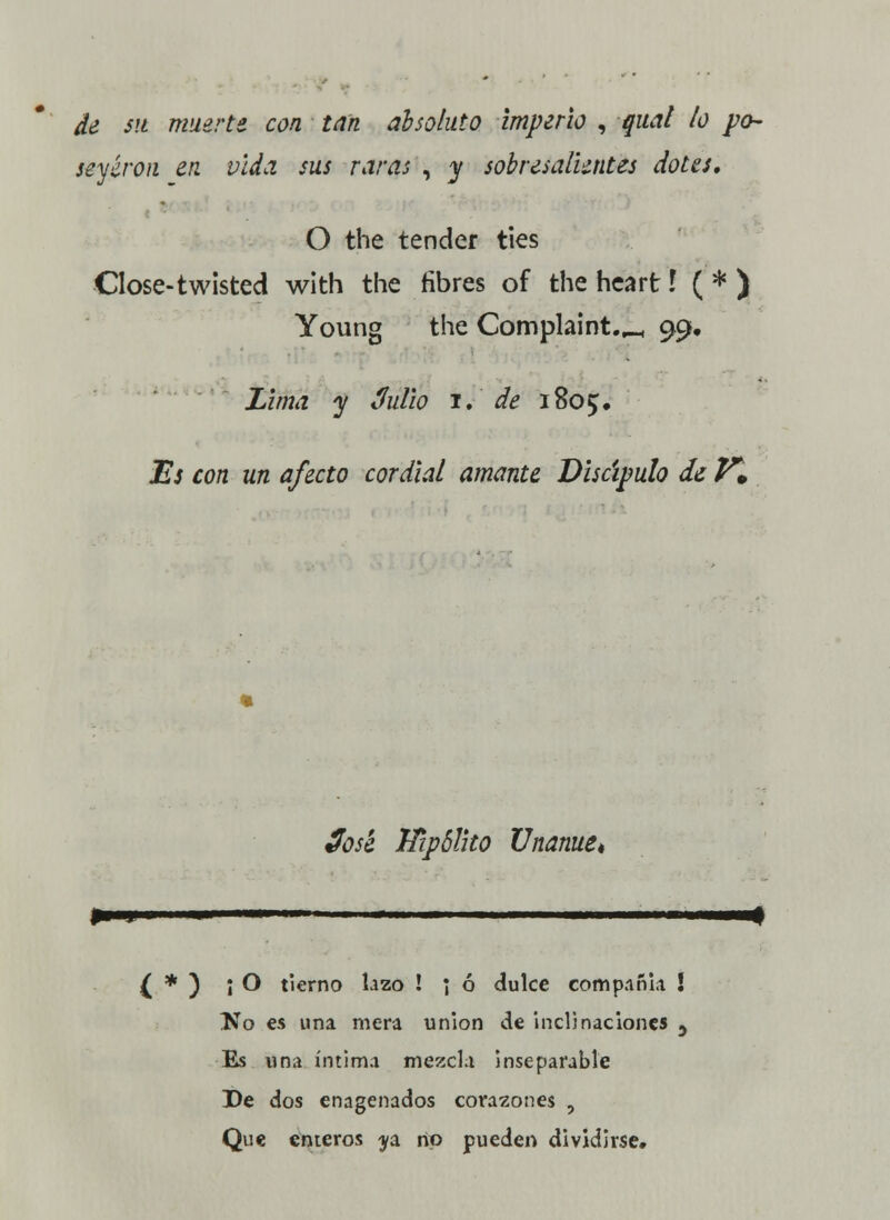 de sil muerte con tan absoluto imperio , qual ¡o po- seyeron en vida sus raras , y sobresalientes dotes, O the tender ties Close-twisted with the fibres of the heart í ( * ) Young the Complaint.^ 99. Lima y 3ulio 1. de 1805, Es con un afecto cordial amante Discípulo de P*. José Hipólito Unanue* $—y— ■ ' II I I I ■!■ { * ) ¡O tierno lazo ! ] ó dulce compañía ! lío es una mera unión de inclinaciones 5 Es una íntima mezcla inseparable De dos enagenados corazones , Que enteros ^a rtp pueden dividirse»