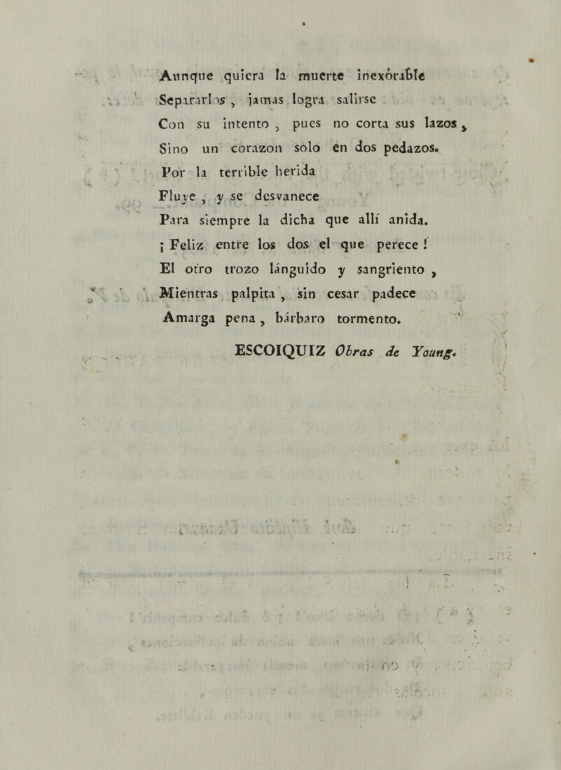 Aunque quiera la muerte inexorable Separar!->s , jamas logra salirse Con su intento , pues no corta sus lazos > Sino un corazón solo en dos pedazos* Por la terrible herida Fluye , y se desvanece Para siempre la dicha que allí anida. ¡ Feliz entre los dos el que perece ! El otro trozo lánguido y sangriento , Mientras palpita , sin cesar padece Amarga pena, bárbaro tormento. ESCOIQUIZ Oirás de Young.