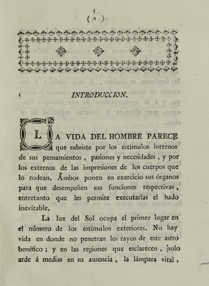 (-» ) <>* -# w W *# ^ •*• * * * * * * * * * * * * * * * * •*• * * * * * * * * «•< INTRODUCCIÓN. I* I A VIDA DEL HOMBRE PARECE g&$=^>S que subsiste por los estímulos internos de sus pensamientos, pasiones y necesidades , y por los externos de las impresiones de los cuerpos que lo rodean. Ambos ponen en exercicio sus órganos para que desempeñen sus funciones respectivas, entretanto que les permite executarlas el hado inevitable. La luz del Sol ocupa el primer lugar en el número de los estímulos exteriores. No hay vida en donde no penetran los rayos de este astro benéfico ; y en las regiones que esclarecen , ¡solo arde á medias en su ausencia , la lámpara vital 9