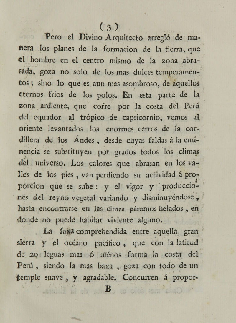 Pero el Divino Arquitecto arregló de ma- nera los planes de la formación de la tierra, que el hombre en el centro mismo de la zona abra- sada, goza no solo de los mas dulces temperamen- tos ; sino lo que es aun mas asombroso, de aquellos eternos frios de los polos. En esta parte de la zona ardiente, que cofre por la costa del Perú del equador al trópico de Capricornio, vemos al oriente levantados los enormes cerros de la cor- dillera de los Andes, desde cuyas faldas á la emi- nencia se substituyen por grados todos los climas del universo. Los calores que abrasan en los va- lles de los pies, van perdiendo su actividad á pro- porción que se sube: y el vigor y produccio- nes del reyno vegetal variando y disminuyéndose 9 hasta encontrarse en las cimas páramos helados , en donde no puede habitar viviente alguno. La fafta comprehendida entre aquella gran sierra y el océano pacífico , que con la latitud de 2.0 leguas mas ó menos forma la costa del Perú , siendo la mas baxa , goza con todo de un temple suave, y agradable. Concurren á propor- B