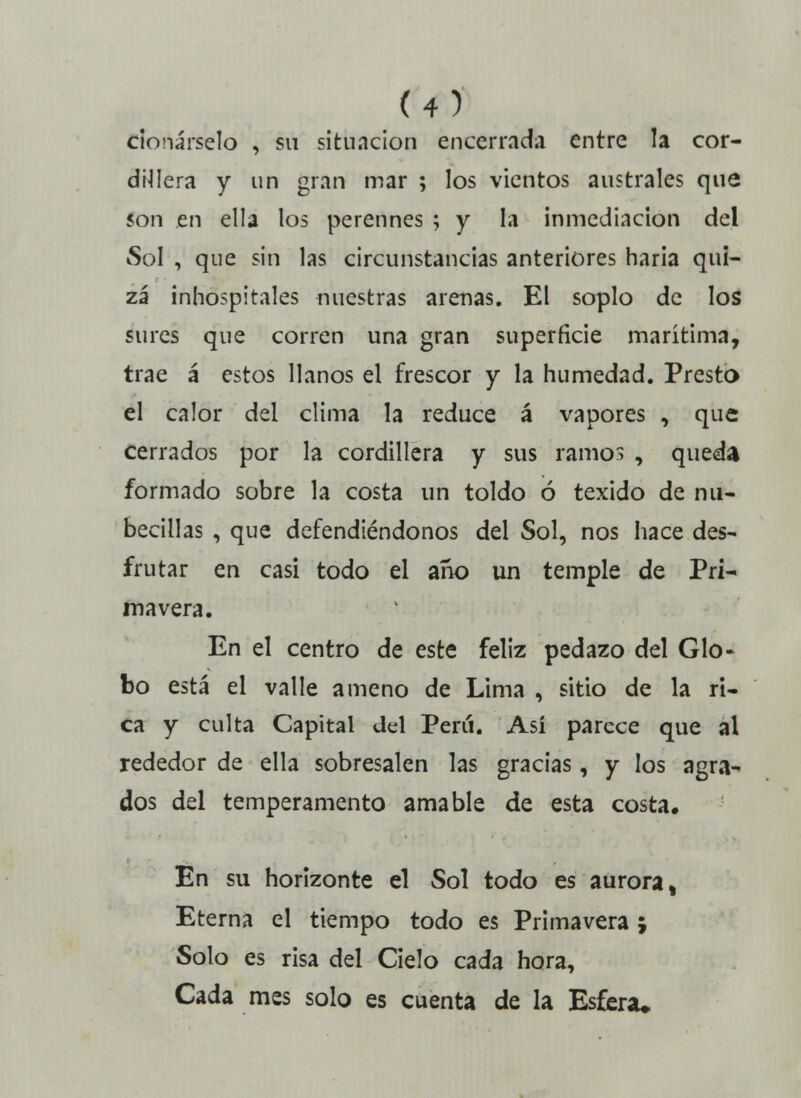 clonárselo , su situación encerrad;! entre la cor- dijera y un gran mar ; los vientos australes que son en ella los perennes ; y la inmediación del Sol , que sin las circunstancias anteriores haría qui- zá inhospitales nuestras arenas. El soplo de los sures que corren una gran superficie marítima, trae á estos llanos el frescor y la humedad. Presto el calor del clima la reduce á vapores , que cerrados por la cordillera y sus ramos , queda formado sobre la costa un toldo ó texido de nu- béculas , que defendiéndonos del Sol, nos hace des- frutar en casi todo el ano un temple de Pri- mavera. En el centro de este feliz pedazo del Glo- bo está el valle ameno de Lima , sitio de la ri- ca y culta Capital del Perú. Así parece que al rededor de ella sobresalen las gracias, y los agra- dos del temperamento amable de esta costa. En su horizonte el Sol todo es aurora, Eterna el tiempo todo es Primavera ; Solo es risa del Cielo cada hora, Cada mes solo es cuenta de la Esfera*