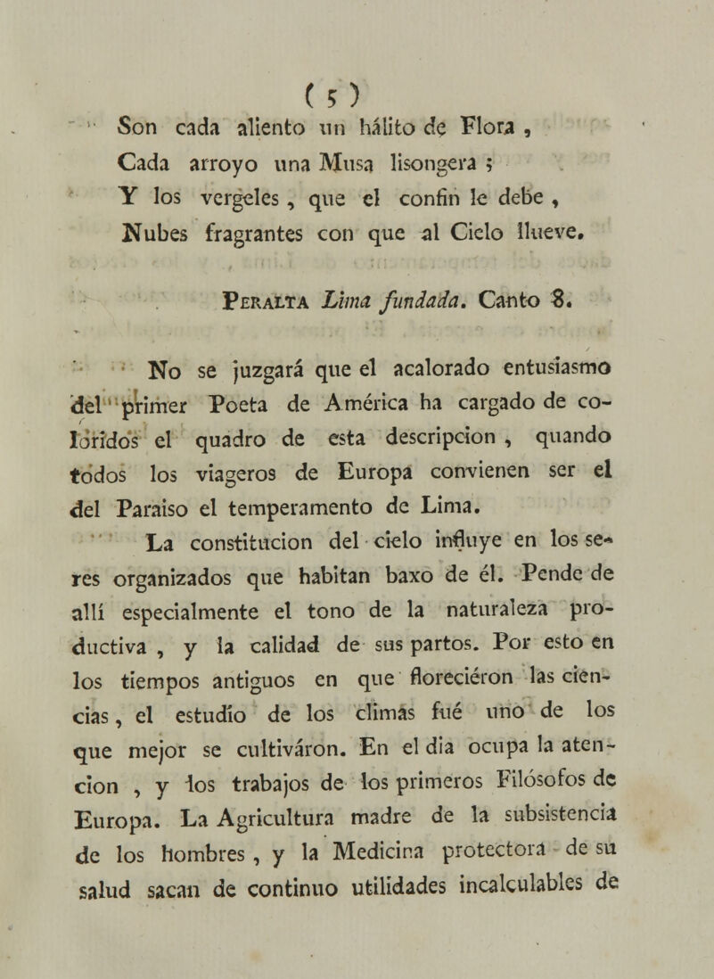 Son cada aliento nn hálito de Flora , Cada arroyo una Musa lisongera ; Y los vergeles, que el confín le debe , Nubes fragrantés con que al Cielo llueve. Peralta Lima fundada. Canto $. No se juzgará que el acalorado entusiasmo del primer Poeta de América ha cargado de co- loridos el quadro de esta descripción , quando todos los viagero9 de Europa convienen ser el del Paraíso el temperamento de Lima. La constitución del ciclo influye en los se- res organizados que habitan baxo de él. Pende de allí especialmente el tono de la naturaleza pro- ductiva , y la calidad de sus partos. Por esto en los tiempos antiguos en que florecieron las cien- cias, el estudio de los climas fué uno de los que mejor se cultivaron. En el dia ocupa la aten- ción , y ios trabajos de los primeros Filósofos de Europa. La Agricultura madre de la subsistencia de los hombres , y la Medicina protectora de su salud sacan de continuo utilidades incalculables de