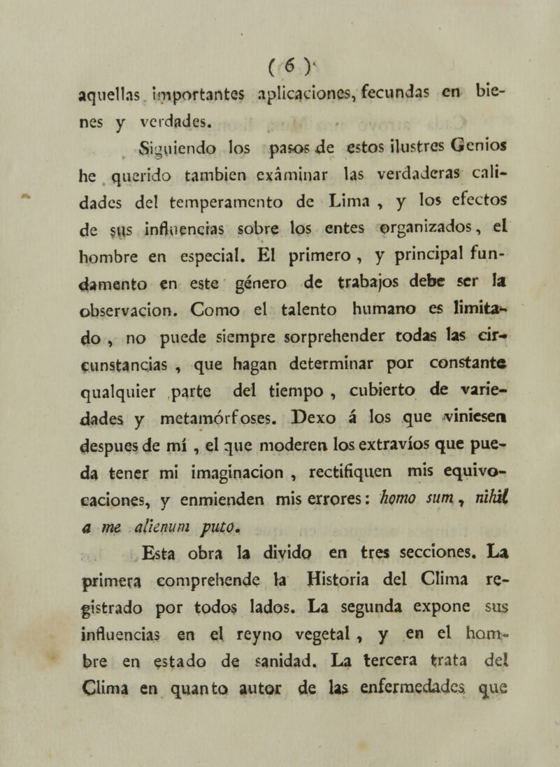 aquellas importantes aplicaciones, fecundas en bie- nes y verdades. Siguiendo los pasos de estos ilustres Genios he querido también examinar las verdaderas cali- dades del temperamento de Lima , y los efectos de sus influencias sobre los entes organizados, el hombre en especial. El primero , y principal fun- damento en este género de trabajos debe ser la observación. Como el talento humano es limita- do , no puede siempre sorprehender todas las cir- cunstancias , que hagan determinar por constante qualquier parte del tiempo , cubierto de varie- dades y metamórfoses. Dexo á los que finiesen después de mí , el que moderen los extravíos que pue- da tener mi imaginación , rectifiquen mis equivo- caciones, y enmienden mis errores: homo sum T nihU a me alknum puto. Esta obra la divido en tres secciones. La pjrimera comprehende la Historia del Clima re- gistrado por todos lados. La segunda expone sus influencias en el reyno vegetal , y en el hom- bre en estado de sanidad. La tercera trata del Clima en quanto autor de las enfermedades, que